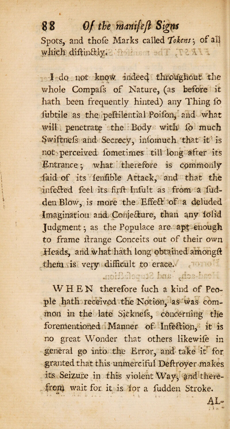 Spots, and thofe Marks called Tokens *, of alj which, diftinftly. i I . . I do not know indeecf. throughout: the whole Compafs of Nature, (as before it hath been frequently hinted) any Thing fo iiibtile as the pefHlential Poifon, and what will. penetrate the Body with fo much §wiftnefs and Secrecy, iniomuch that it1 is not perceived fometimes till long after its Entrance * what therefore is commonly faid of its fenhble Attack, and that the inferred feel its firh Inhilt as from a hid¬ den Blow, is more the EffeO: of a deluded Imagination and ConjeOrure, than any iolid Judgment ^ as the Populace are apt enough to frame hrange Conceits out of their own Heads, and what hath long obtained among# them is very difficult to Grace* • r ' * r V - • * ; n ' f- • ii V A. •-&gt; c* * •*-' V ?-J* WHEN therefore fuch a kind of Peo¬ ple hath received the Notion, as was com¬ mon in the late Sieknefs, concerning the forementioned Manner of Infection, it is no great Wonder that others likewife in general go into the Error, and take it for granted that this unmerciful Deftroyer makes its Seizure in this violent Way, ^nd there¬ from wait for. it is for a hidden Stroke. I n9 * • *f : ; v
