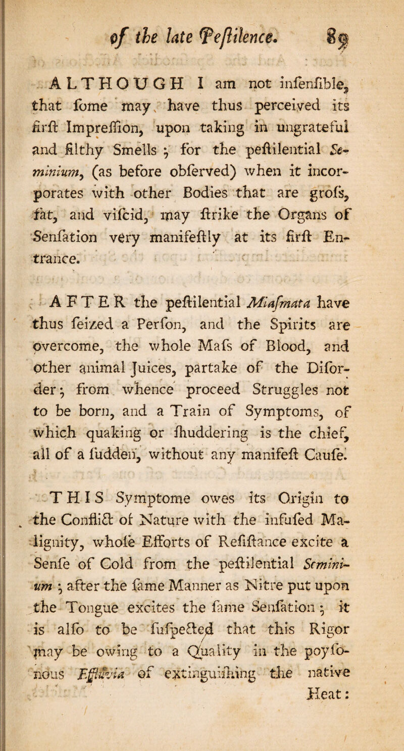 • • - *■ .• * r. ALTHOUGH I am not infenfible, that feme may; have thus perceived its firft Impreffion, upon taking in ungrateful and filthy Smells \ for the peftilential Se- minium, (as before obferved) when it incor¬ porates with other Bodies that are grols, fat, and vilcid, may ftrike the Organs of Senfation very manifeftly at its firft En¬ trance. ; AFTER the peftilential Mlafmata. have thus feized a Perfon, and the Spirits are overcome, the whole Mafs of Blood, and Other animal Juices, partake of the Difor- der^ from whence proceed Struggles not to be born, and a Train of Symptoms, of which quaking or fhuddering is the chlef^ all of a fudden, without any manifeft Caule. THIS Symptoms owes its Origin to the Conflict of Nature with the infuled Ma¬ lignity, whole Efforts of Refiftance excite Senfe of Gold from the peftilential Scmini- um • after the fame Manner as Nitre put upon the Tongue excites the fame Senfation • it is alfo to be fufpe&amp;ed that this Rigor |nay be owing to a Quality in the poylo- nous Effluvia of extinguishing the native Heat: