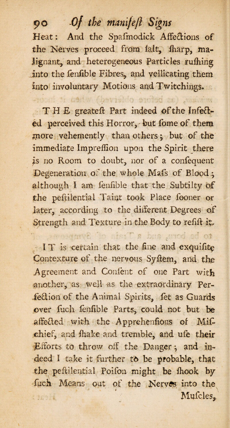 Heat: And the Spafmodick AffeCHons of the Nerves proceed from lalt, lharp, ma- Jignant, and heterogeneous Particles rufiling into the fenfible Fibres, and vellicating them into involuntary Motions and Twitchings. THE greatefl Part indeed of the Infect¬ ed perceived this Horror,-but fome of them gnore vehemently than others} but of the immediate Impreffion upon the Spirit there is no Room to doubt, nor of a confequent Degeneration of the whole Mafs of Bloody although I am fenfible that the Subtilty of the peftilential Taint took Place feoner or later, according to the different Degrees of Strength and Texture in the Body to refill: it, ' .. ^ r . . -s • • ■ - ■ &gt; 1 \\ , &gt; * • • j . ■ ) IT is certain that the fine and exquifit^ Contexture of the nervous Syfeem, and the Agreement and Confent of one Part with another, as well as the extraordinary Per¬ fection of the Animal Spirits, let as Guards over fuch fenfible Parts, could not but be affeCted with the Apprehenfions of Mife chief, and fhake and tremble, and ufe their Efforts to throw off the Danger; and in¬ deed 1 take it further t6 be probable, that the peftilential Poifon might be Ihook by facli Means out of the Nerves into the. i . \ Mufcles,