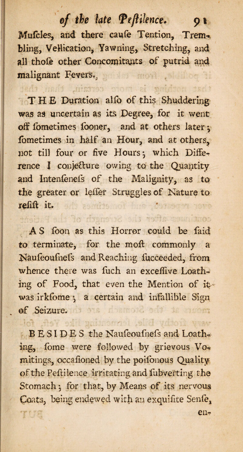 / of the late Ttftiknce. p i Mufcles, and there caufe Tendon, Trem* bling, Ve Hie at ion, Yawning, Stretching, and all thofe other Concomitants of putrid and malignant Fevers,, THE Duration alfo of this Shuddering was as uncertain as its Degree, for it went off fometimes fooner, and at others later fbmetimes in half an Hour, and at others, not till four or five Hours-, which Differ rence I conje&amp;ure owing to the Quantity and Intenfenefs of the Malignity, as to the greater or leffer Struggles of Nature to reiift it, A S foon as this Horror could be faid to terminate, for the moff commonly a JSIaufeoufhefs and Reaching fucceeded, from whence there was fuch an excefilve Loath- *• ing of Food, that even the Mention of iN was irkfome \ a certain and infallible Sign of Seizure. * BESIDES the Naufeoufnefs and Loathe ing, fome were followed by grievous Vo-* mitings, occafioned by the poilonous Quality of the Pefiilence irritating and fubverting the Stomach *, for that, by Means of its nervous Coats, being endowed with an exquifite Senfe, eu-