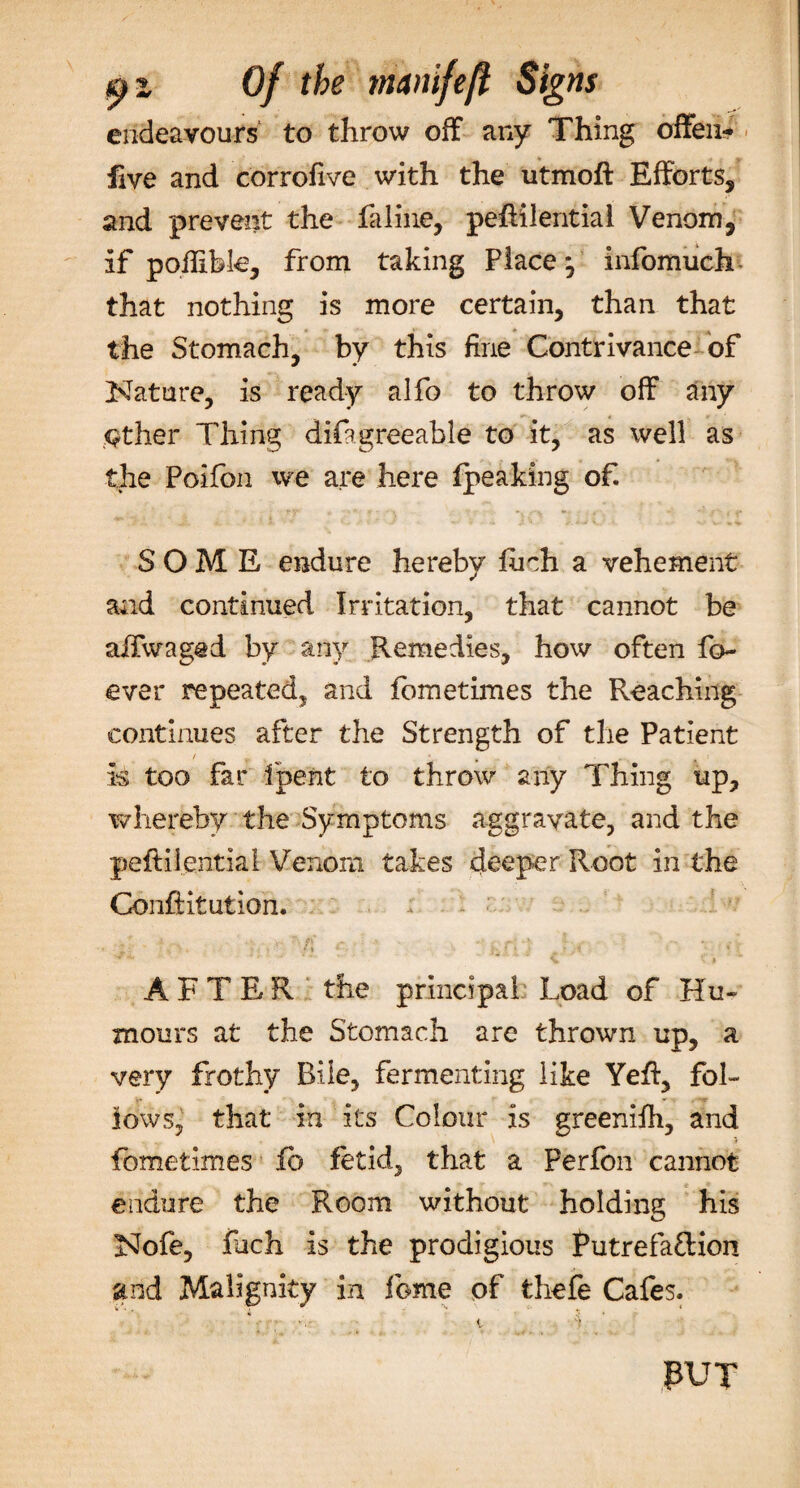 endeavours to throw off any Thing offen- five and corrofive with the utmoft Efforts, and prevent the faline, pehilentiai Venom, if poflibk, from taking Place*, infomuch that nothing is more certain, than that the Stomach, by this fine Contrivance of Nature, is ready alfo to throw off any either Thing difagreeable to it, as well as the Poifon we are here (peaking of. SOME endure hereby liich a vehement and continued Irritation, that cannot be aifwaged by any Remedies, how often fo~ ever repeated, and lometimes the Reaching continues after the Strength of the Patient / u is too far fpent to throw any Thing up, whereby the Symptoms aggravate, and the peftilential Venom takes deeper Root in the Conftitution. ^ &gt; AFTER the principal Load of Hu¬ mours at the Stomach are thrown up, a very frothy Bile, fermenting like Yefi, fol¬ lows, that in its Colour is greenifh, and fometimes fb fetid, that a Perfon cannot endure the Room without holding his Nofe, inch is the prodigious Putrefaftion and Malignity in fome of thefe Cafes. PUT