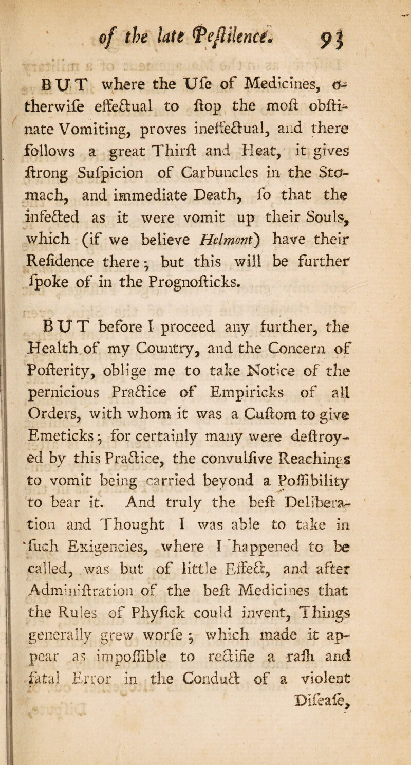 * v * BUT where the Ufe of Medicines, ei¬ ther wife effeflual to hop the moil obfti- nate Vomiting, proves ineffe&amp;ual, and there follows a great Thirft and Heat, it gives hrong Sufpicion of Carbuncles in the Sto¬ mach, and immediate Death, fo that the infe&amp;ed as it were vomit up their Souls, which (if we believe Hdmoni) have their Reiidence there ^ but this will be farther fpoke of in the Prognofticks. BUT before I proceed any further, the Health, of my Country, and the Concern of Poherity, oblige me to take Notice of the pernicious Practice of Empiricks of all Orders, with whom it was a Cuhom to give Emeticks•, for certainly many were deftroy- ed by this Practice, the convuliive Reachlngs to vomit being carried beyond a Poilibility to bear it. And truly the beft Delibera¬ tion and Thought I was able to take in ‘luch Exigencies, where I ’happened to be called, was but of little Effefl, and after Adminiilration of the befi Medicines that the Rules of Phyhck could invent. Things generally grew worfe ^ which made it ap¬ pear as impoflible to recline a rafti and fatal Error in the Conduct of a violent Bifeaie,