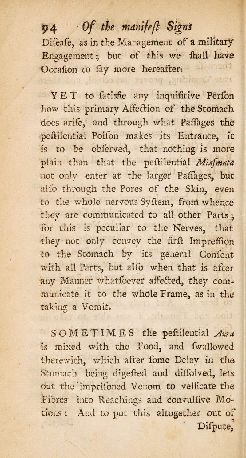 «? 4 Of the mamfeft Signs Difeafe, as in the Management of a military Engagement ^ but of this we fhall have Occafon to fay more hereafter* YET to fatisfie any inquifitive Perfon how this primary Affe&amp;ion of the Stomach does arife, and through what PafTages the peftilential Poifon makes its Entrance, it is to be obferved, that nothing is more plain than that the peflilential MUfmata not only enter at the larger PafTages, but alfo through the Pores of the Skin, even to the whole nervous Syftem, from whence they are communicated to all other Parts * for this is peculiar to the Nerves, that they not only convey the firft Impreffion to the Stomach by its general Confent with all Parts, but alfo when that is after any Manner whatfoevet aifeTed, they com¬ municate it to the whole Frame, as in the taking a Vomit* SOMETIMES the peftilential Aura is mixed with the Food, and fwallowed therewith, which after fome Delay in th© Stomach being digefled and diffolved, lets out the imprifoned Venom to vellicate the Fibres into Reachings and convulfive Mo* tions : And to put this altogether out of Difpute,