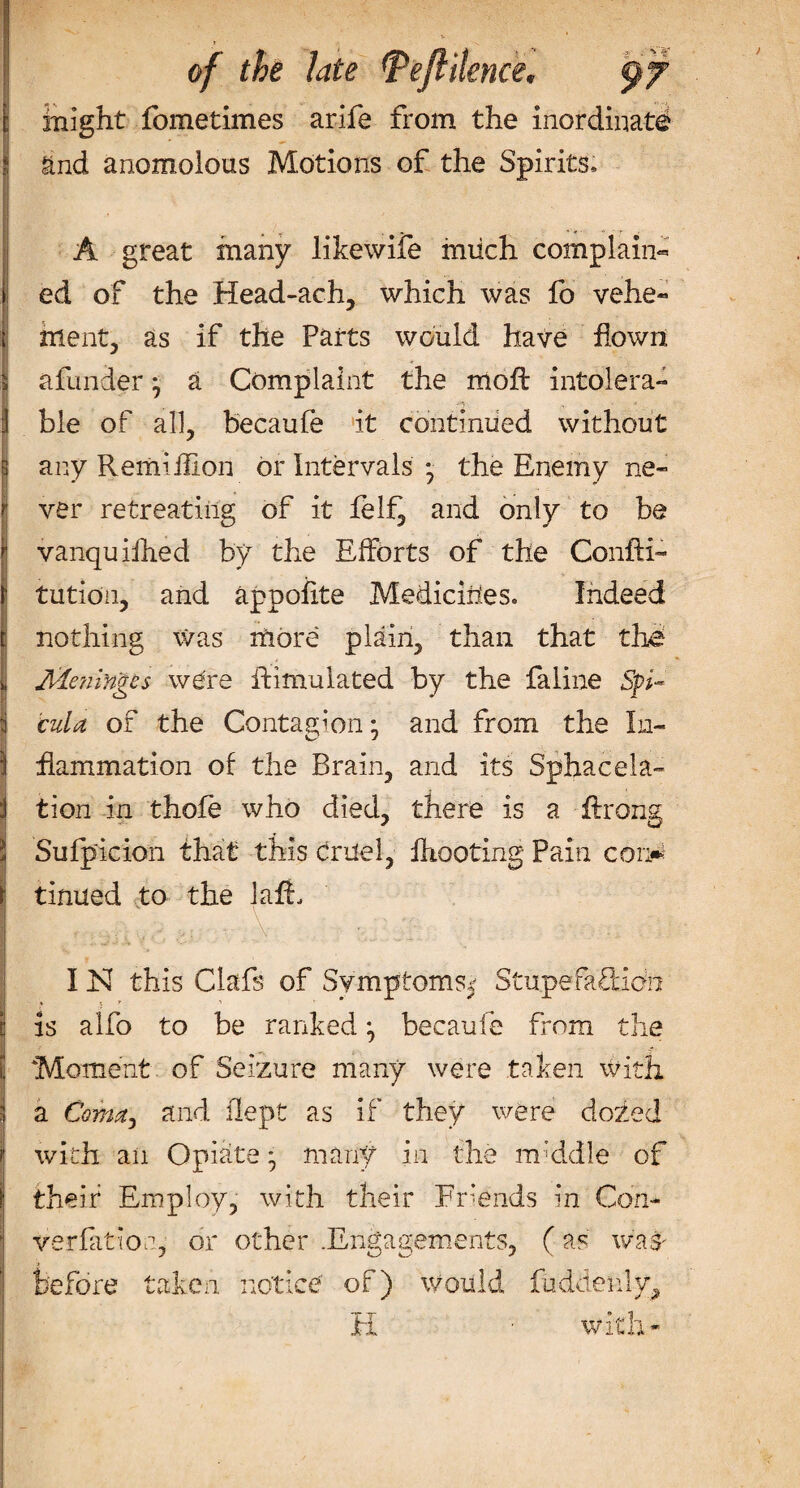 v ! of the late Peftilence. 97 might fometimes arife from the inordinate and anomolous Motions of the Spirits* A great many likewife mtich complain¬ ed of the Head-ach, which was fo vehe¬ ment, as if the Parts would have flown » a funder} a Complaint the mold intolera- : ble of all, becaufe it continued without any Remiifion or Intervals • the Enemy ne¬ ver retreating of it felf, and only to be vanquifhed by the Efforts of the Confti- tution, and appofite Medicines* Indeed nothing Was more plain, than that the IAlaiingcs we're Simulated by the faline Sp¬ ed a of the Contagion • and from the In- I flammation of the Brain, and its Sphacela- i tion in thole who died, there is a flrong J Sufpicion that this crdel, fhooting Pain con* j tinned to the lafL IN this Clafs of Symptoms^ Stupefaftidn I is alfo to be ranked becaufe from the l Moment of Seizure many were taken with i a Coma, and dept as if they were dozed | with an Opiate * many in the m'ddle of \ their Employ, with their Friends in Con- 1 variation, or other .Engagements, (as was- before taken notice of) would hidden!y, H with-