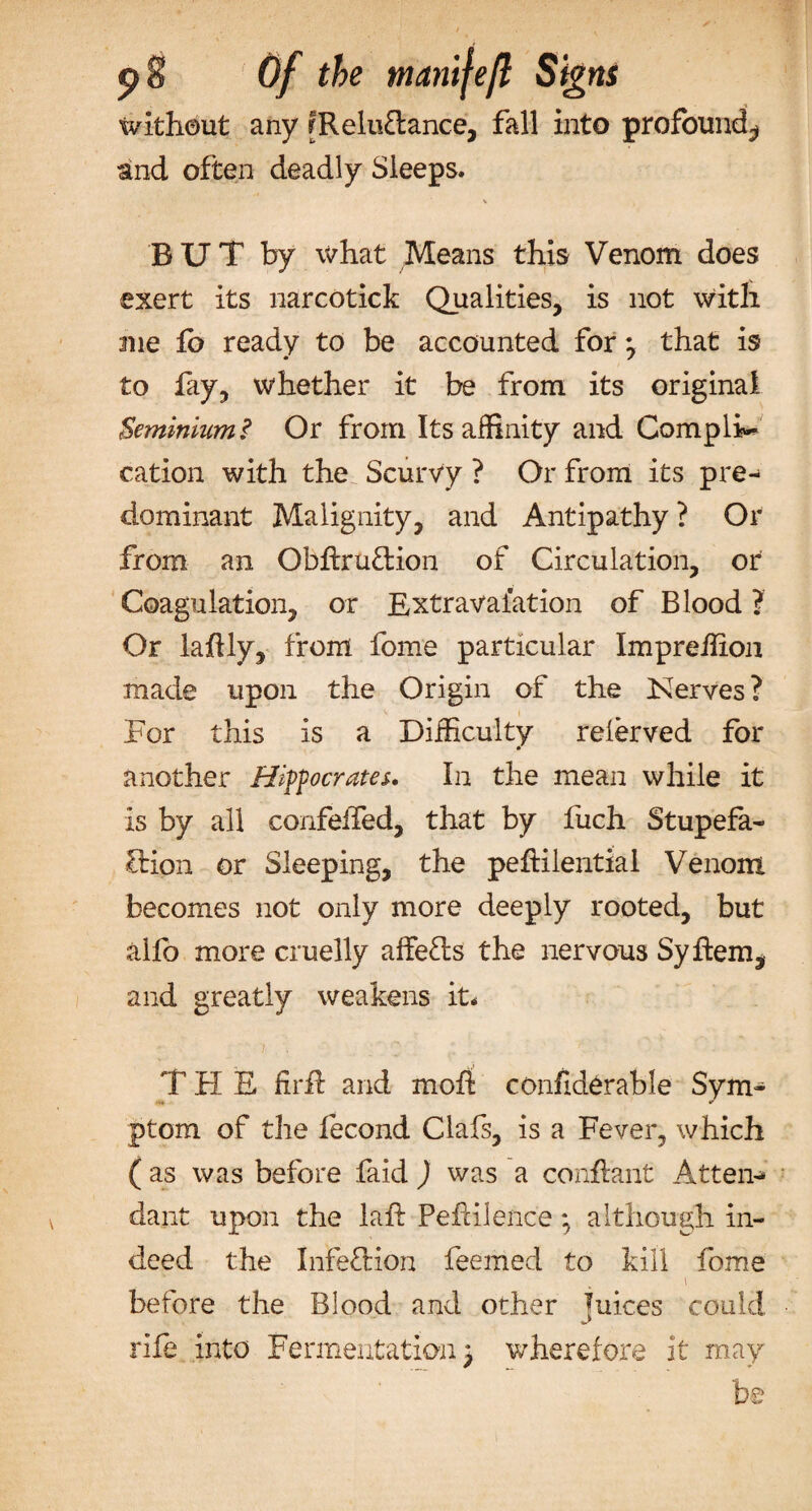 &lt;?S Of the manileft Signs without any r Reluctance, fall into profound^ and often deadly Sleeps. % BUT by what Means this Venom does exert its narcotick Qualities, is not with me fo ready to be accounted for} that is to fay, whether it be from its original Seminium? Or from Its affinity and Complin- cation with the Scurvy ? Or from its pre-^ dominant Malignity, and Antipathy ? Or from an Obftru£tion of Circulation, or Coagulation, or Extraval’ation of Blood ? Or laflly, from fome particular Impreffion made upon the Origin of the Kerves ? For this is a Difficulty relerved for another Hippocrates. In the mean while it is by all confelfed, that by fuch Stupefa¬ ction or Sleeping, the peflilentiai Venom becomes not only more deeply rooted, but alfo more cruelly affects the nervous Syftem, and greatly weakens it. THE firf and moft confiderable Sym¬ ptom of the lecond Clafs, is a Fever, which ( as was before faid ) was a conftant Attend dant upon the laft Pefiilence *, although in¬ deed the Infeftion feemed to kill fome i before the Blood and other juices could rife into Fermentation} wherefore it may be