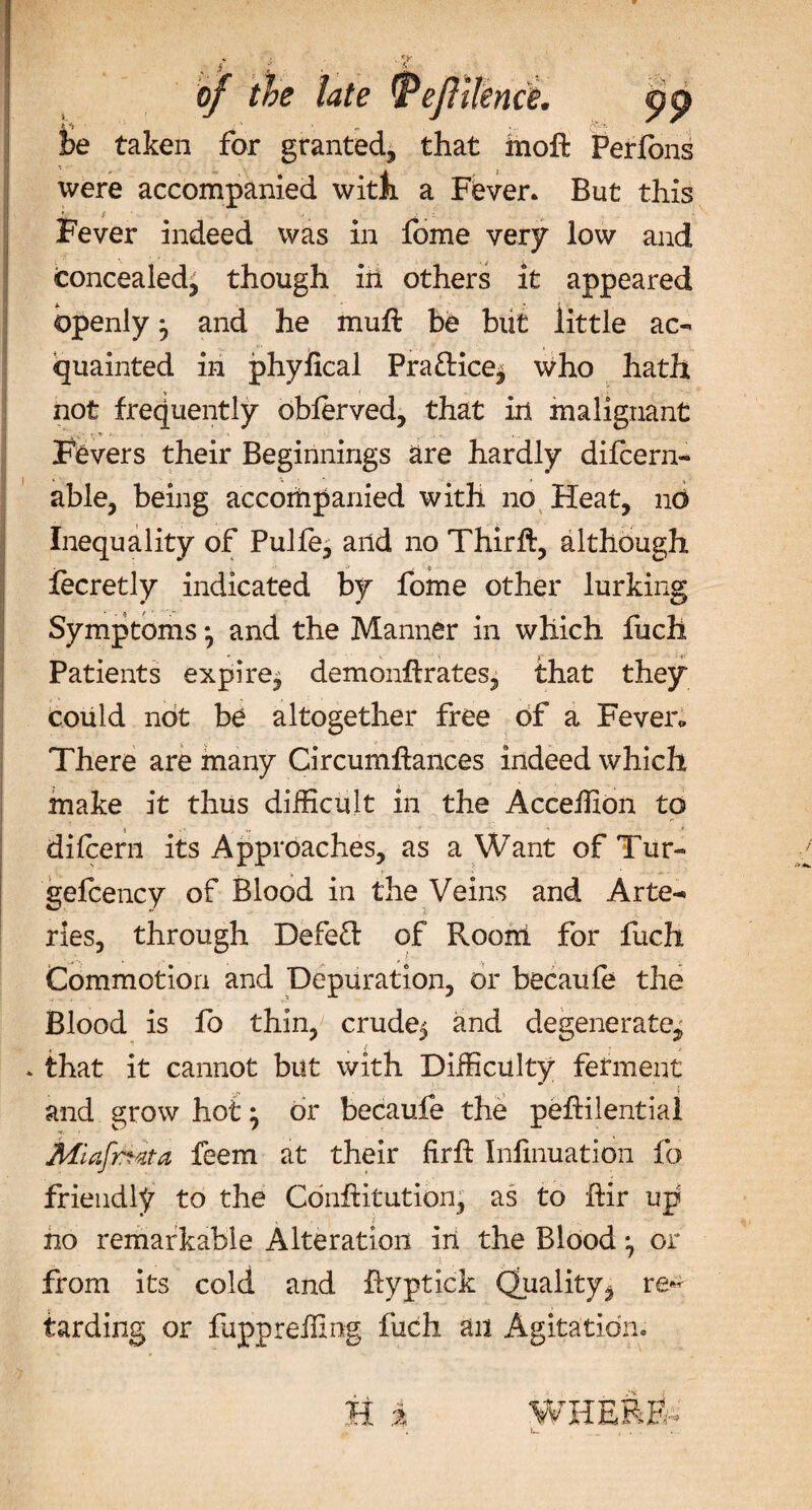of tie late ffie i&gt;e taken for granted, that moft Peribns were accompanied with a Fever. But this Fever indeed was in fome very low and Concealed, though in others it appeared openly j and he muft be but little ac¬ quainted in phyfical Pra&amp;ice^ who hath not frequently oblerved, that in malignant Fevers their Beginnings are hardly difcern- able, being accompanied with no Heat, no Inequality of Pulfe, and no Thirft, although fecretly indicated by fome other lurking Symptoms *, and the Manner in which fuch Patients expire^ demonftrates, that they could not be altogether free of a Fever* There are many Circumftances indeed which make it thus difficult in the Acceffion to dilcern its Approaches, as a Want of Tur- gefcency of Blood in the Veins and Arte¬ ries, through DefeT of Room for fuch Commotion and Depuration, or becaufe the Blood is fo thin, crude$ and degenerate, * that it cannot but with Difficulty ferment and grow hot • dr becaufe the peftilentiai Miafrtka feem at their fir ft Infinuation fo friendly to the Conftitution, as to ftir up no remarkable Alteration in the Blood ^ or from its cold and ftyptick Quality, re*- tarding or fiippreffing fuch an Agitation. WHERE-