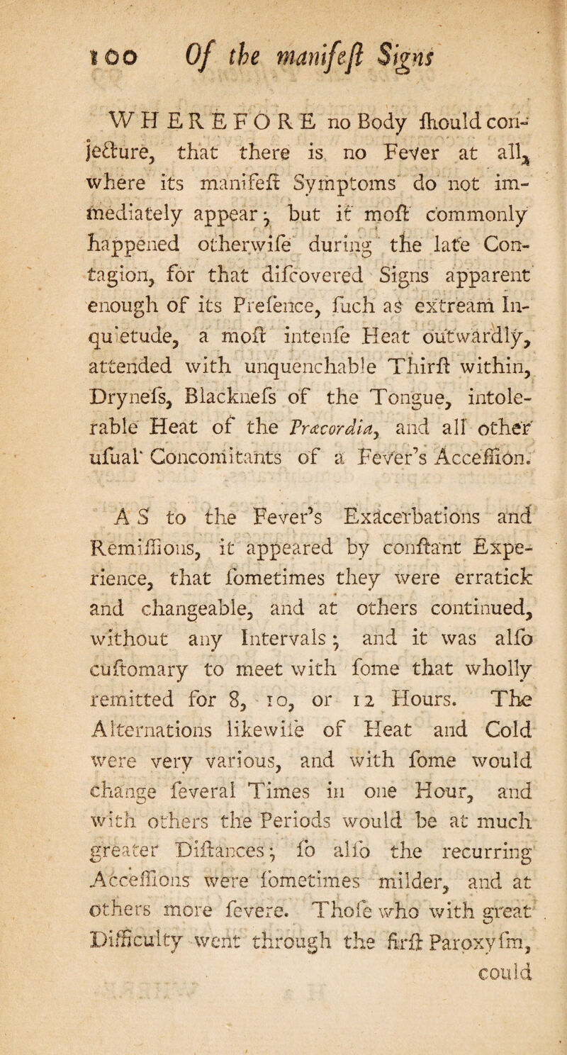 WHEREFORE no Body fliouid con- jeflrure, that there is no Fever at alla where its manifeir Symptoms do not im¬ mediately appear j but it moft commonly happened other wife during the late Con¬ tagion, for that difcovered Signs apparent enough of its Prefence, fuch as extream In¬ quietude, a moft intenfe Pleat outwardly, attended with unquenchable Thirft within, Drynefs, Blacknefs of the Tongue, intole¬ rable Heat of the Prxcordia, and all other ufuaP Concomitants of a Fever’s AcceffiPn. A S to the Fever’s Exacerbations and Remiifions, it appeared by conftaht Expe¬ rience, that fometimes they were erratick and changeable, and at others continued, without any Intervals • and it was alfo cuftomary to meet with fome that wholly remitted for 8, to, or 12 Plours. The Alternations likewiie of Heat and Cold were very various, and with fome would change feveral Times in one Hour, and with others the Periods would be at much greater DlRances*, fo alio the recurring Afceflxoiis were fometimes milder, and at others more fevere. Thole who with great Difficulty went through the fcft Parpxyfm, could