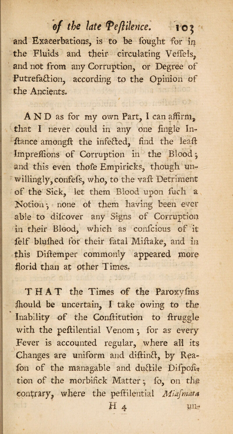 of the late TefHlence. re$ and Exacerbations, is to be fought for in the Fluids and their circulating VeiTels, and not from any Corruption, or Degree of Putrefaction, according to the Opinion of the Ancients. AND as for my own Part, I can affirm, that I never could in any one fingle In- fiance amongft the infe&ed, find the leaft Impreflions of Corruption in the Blood j and this even thofe Empiricks, though un¬ willing ly,confefs, who, to the vafi Detriment of the Sick, let them Blood upon fuch a Notion none ot them having been ever able to dilcover any Signs of Corruption in their Blood, which as confcious of it felf blufhed for their fatal Miftake, and in this Diftemper commonly appeared more florid than at other T irnes. THAT the Times of the Paroxyfms fhould be uncertain, I take owing to the Inability of the Conftitution to firuggle with the peftilential Venom *, for as every Fever is accounted regular, where all its Changes are uniform and diftinft, by Rea- ion of the managable and duftile Difpoih tion of the morbiftck Matter ^ fo, on th§ contrary, where the peftilential MUiJmata H 4 un-