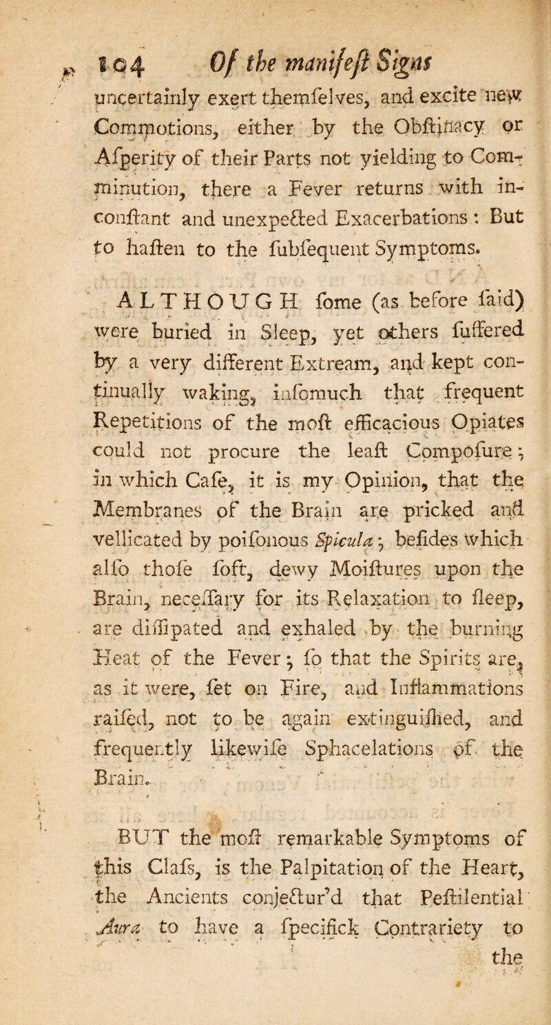 uncertainly exert themfelyes, and excite ne'^t Cormpotions, either by the ObfHnacy or Afperity of their Parts not yielding to Com¬ minution, there a Fever returns with in- conflant and unexpected Exacerbations : But to haften to the fubfequent Symptoms. ALTHOUGH fome (as before faid) • . * . \ •- - i ' were buried in Sleep, yet others buffered by a very different Extream, and kept con¬ tinually waking, inlqmuch that frequent Repetitions of the moil efficacious Opiates could not procure the leaft Compofure ^ in which Cafe, it is my Opinion, that the Membranes of the Brain ar;e pricked and vellicated by poifonous Sficula *, belides which alfo thole foft, dewy Moihures upon the Brain, ne cedar y for its Relaxation to ileep, are dilfipated and exhaled by the burning Heat of the Fever • fo that the Spirits are, as it were, let on Fire, and Inflammations railed, not to be again extinguijhed, and frequently likewife Spfaacelations pf. the Brain.. BUT the mcE remarkable Symptoms of this Clals, is the Palpitation of the Heart, the Ancients conjeClur’d that Peftilential Aura to have a fpecifick Contrariety to the