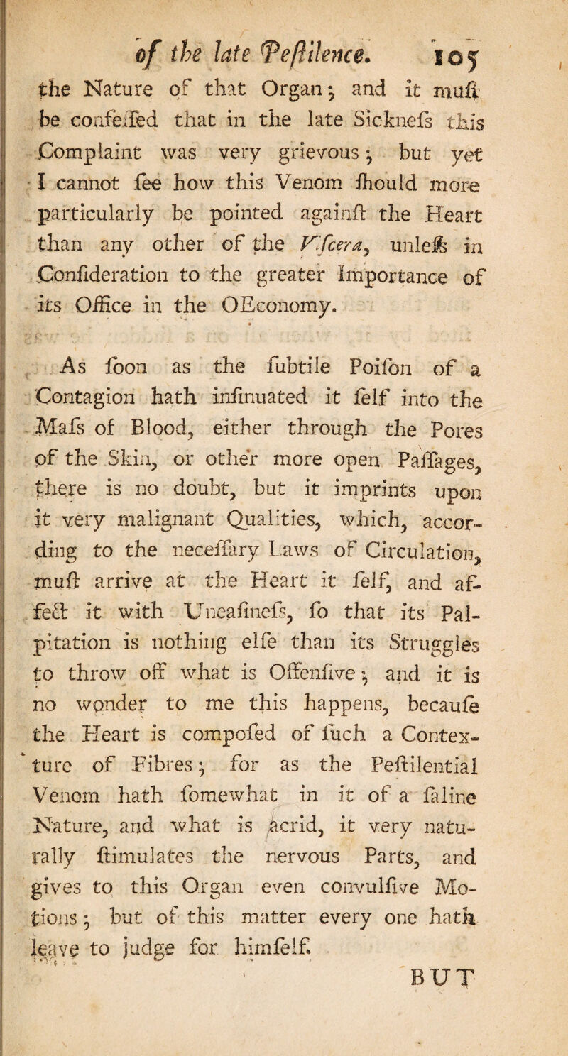 the Nature of that Organ*, and it maft be conferred that in the late Sicknefs this Complaint was very grievous •, but yet I cannot fee how this Venom ihould more particularly be pointed againft the Heart than any other of the Vifcera* unleffc iri Confideration to the greater Importance of its Office in the OEconomy. As loon as the fubtile Poifon of a Contagion hath infinuated it lelf into the .Mafs of Blood, either through the Pores pf the Skin, or other more open PalTages, there is no doubt, but it imprints upon it very malignant Qualities, which, accor¬ ding to the neceffary Laws of Circulation, muff arrive at the Heart it felfj and af¬ fect it with Uneafmefs, fo that its Pal¬ pitation is nothing elfe than its Struggles to throw off what is Offenfive ”, and it is no wonder to me this happens, becaufe the Heart is compofed of fuch a Contex¬ ture of Fibres ^ for as the Peftilential Venom hath fomewhat in it of a faline Nature, and what is iicrid, it very natu¬ rally {Simulates the nervous Parts, and gives to this Organ even convulfive Mo¬ tions • but of this matter every one hath leave to judge for himfelf. BUT