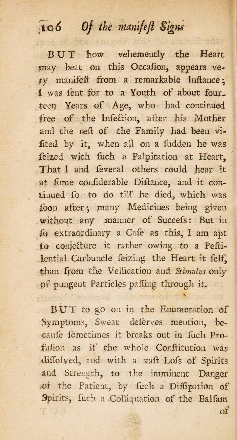 BUT how vehemently the Heart may beat on this O.ccafion, appears ve¬ ry manifeft from a remarkable Inftance ^ I was fent for to a Youth of about four¬ teen Years of Age, who had continued free of the Infection, after his Mother and the reft of the Family had been vi- ilted by it, when all on a fudden he was feized with fuch a Palpitation at Heart, That 1 and leverai others could hear it at tome cpnfiderable Diflance, and it con¬ tinued fo to do till* he died, which was foon after many Medicines being given without any manner of Succefs: But in £q extraordinary a Cafe as this, I am apt to conje&ure it rather owing to a Pefti- lential Carbuncle feizing the Heart it felf, than from the Vellication and Stimulus only of pungent Particles palling through it. BUT to go on in the Enumeration of Symptoms, Sweat deferves mention, be- eaufe fometimes it breaks out in fiich Pro- fuhon as if the whole Conhitution was diffolved, and with a vaft Lofs of Spirits and Strength, to the imminent Danger of the Patient, by fuch a Diffipation of Spirits, fuch a Colliq nation of the Balfam of
