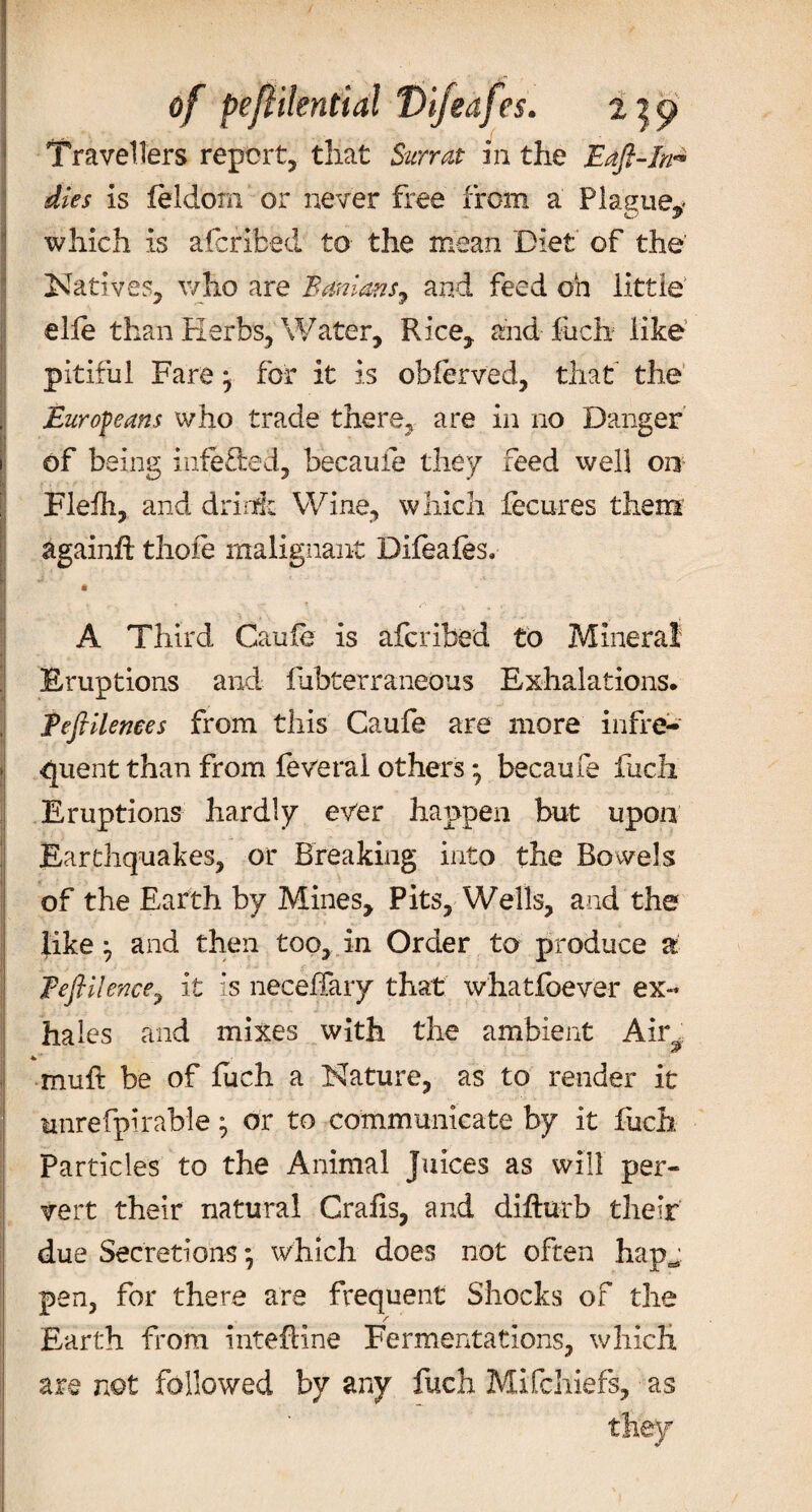 of peflilential Difeafcs. tjp Travellers report, that Sun at in the Eaft-In^ dies is leldom or never free from a Plague,* which is afcribed to the mean Diet of the Natives, who are B anions ^ and feed oh little elfe than Herbs, Water, Rice, and fuch like pitiful Fare j for it is obferved, that the Europeans who trade there, are in no Danger of being inferred, hecaule they feed well on Flefh, and drink Wine, which fecures them againft thofe malignant Difeafes. A Third Caufe is afcribed to Mineral Eruptions and fribterraneous Exhalations. Teftilenees from this Caufe are more infre¬ quent than from feveral others *, becaufe fuch Eruptions hardly ever happen but upon Earthquakes, or Breaking into the Bowels of the Earth by Mines, Pits, Wells, and the like ^ and then too, in Order to produce a Teftilence7 it is neceffary that what foe ver ex¬ hales and mixes with the ambient Air^ *' muft be of fuch a Nature, as to render it unrefpirable } or to communicate by it fuch. Particles to the Animal Juices as will per¬ vert their natural Grafts, and difturb their due Secretions *, which does not often hap^ pen, for there are frequent Shocks of the _/ Earth from intefHne Fermentations, which are not followed by any fuch Mifchiefs, as they