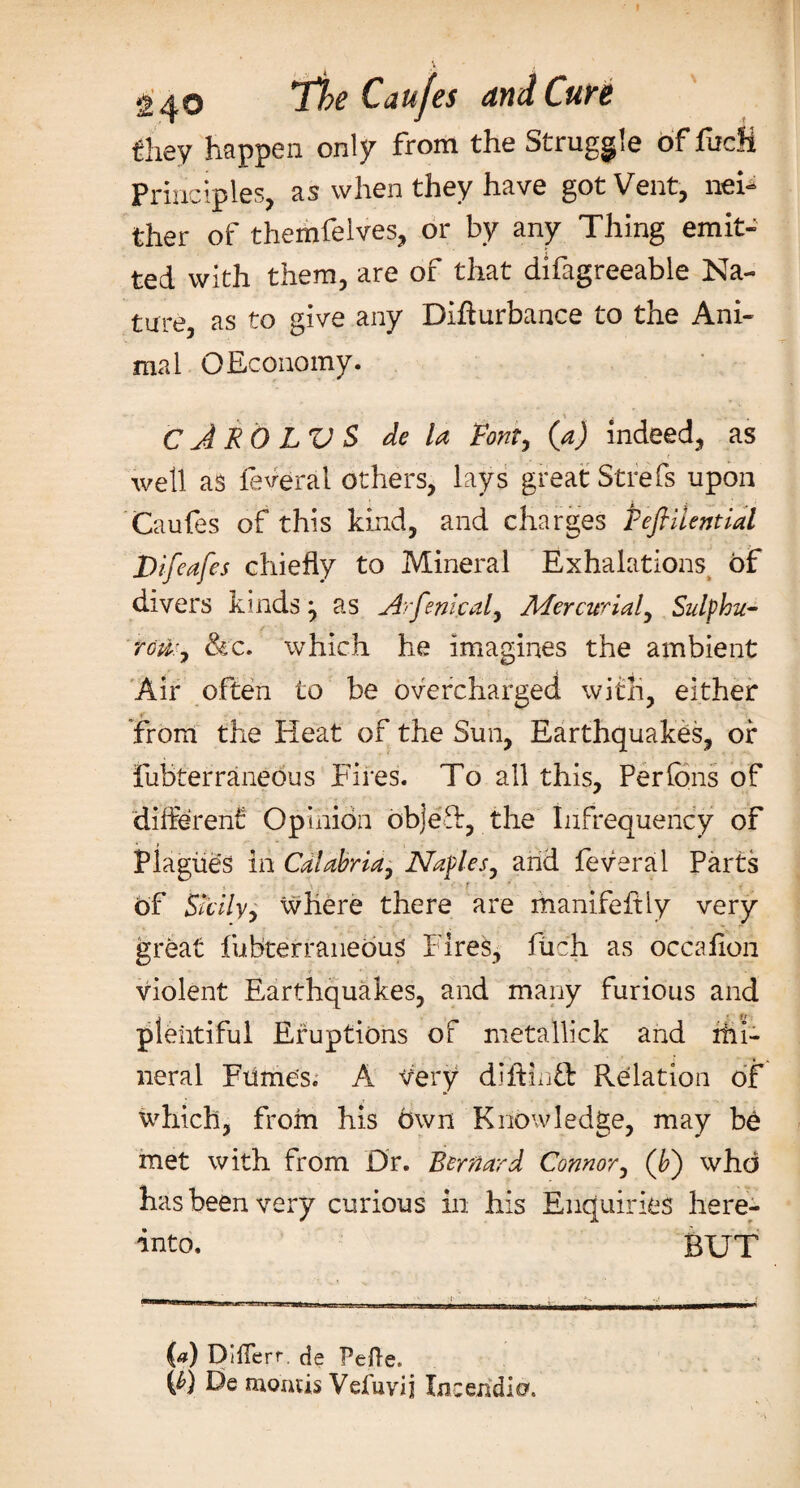 they happen only from the Struggle of fudi Principles, as when they have got Vent, nei¬ ther of themfelves, or by any Thing emit¬ ted with them, are of that difagreeable Na- ture as to give any Difturbance to the Ani¬ mal GEconomy. ' i . . . C J RO LV S de la Font, (a) indeed, as well as feveral others, lays great Strefs upon Caufes of this kind, and charges TefiUential Difeafes chiefly to Mineral Exhalations of divers kinds ^ as Arfenical, Mercurial, Sulfhu- roti:, &amp;c. which he imagines the ambient Air often to be overcharged with, either r _ from the Heat of the Sun, Earthquakes, or fubterraneous Fires. To all this, Per fins of different Opinion objeT, the Infrequency of Plagues in Calabria, Naples, arid feveral Parts of Sicily, where there are manifeftly very great fubterraneous Fires, fiich as occafion violent Earthquakes, and many furious and plentiful Eruptions of metallick and irii- neral Fumes. A Very diftinft Relation of which, from his own Knowledge, may be met with from Dr. Bernard Connor, (b) who has been very curious in his Enquiries here¬ unto. BUT (a) Differr. de Pefte. F) De month Vefuvij laceridic?.