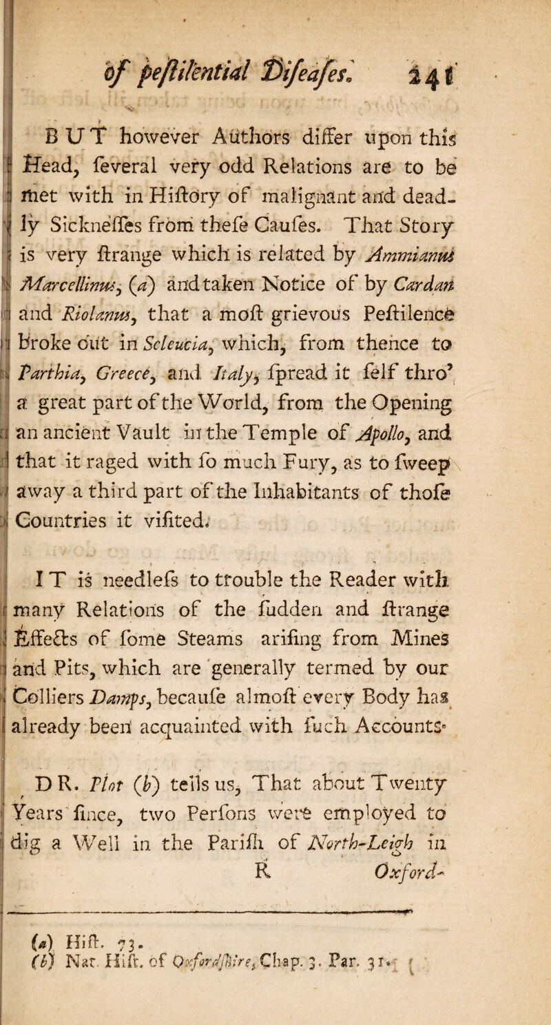 ■5*  ’ I BUT however Authors differ upon this 1 Head, feveral very odd Relations are to be jj met with in Hiftory of malignant and dead- 'j ly Sicknefles from thefe Caufes. That Story | is very hrange which is related by Ammianm | 'MarcelUrmi) (a) and taken Notice of by Cardati and Riolanm, that a moft grievous Peftilencfe n broke out in Seleucia, which, from thence to ti Parthia, Greece, and Italy} fpread it felf thro’ a great part of the World, from the Opening d an ancient Vault in the Temple of Apollo, and i that it raged with fo much Fury, as to fweep i away a third part of the Inhabitants of thofe &gt;! Countries it viftted* IT is needlefs to trouble the Reader with r many Relations of the fudden and ftrange i Effects of fome Steams arifmg from Mines jj and Pits, which are generally termed by our | Colliers Damps, becaufe almoh every Body has already been acquainted with fuch Accounts* DR. Plot (h) tells us, That about Twenty Years fince, two Perfons were employed to il dig a Well in the Parifli of North-Leigh in R (a) (b) Kifir. 73. Nat Hi ft. of Qxfirdjftiret Chap. 3. Pan 3 tv 1r ‘