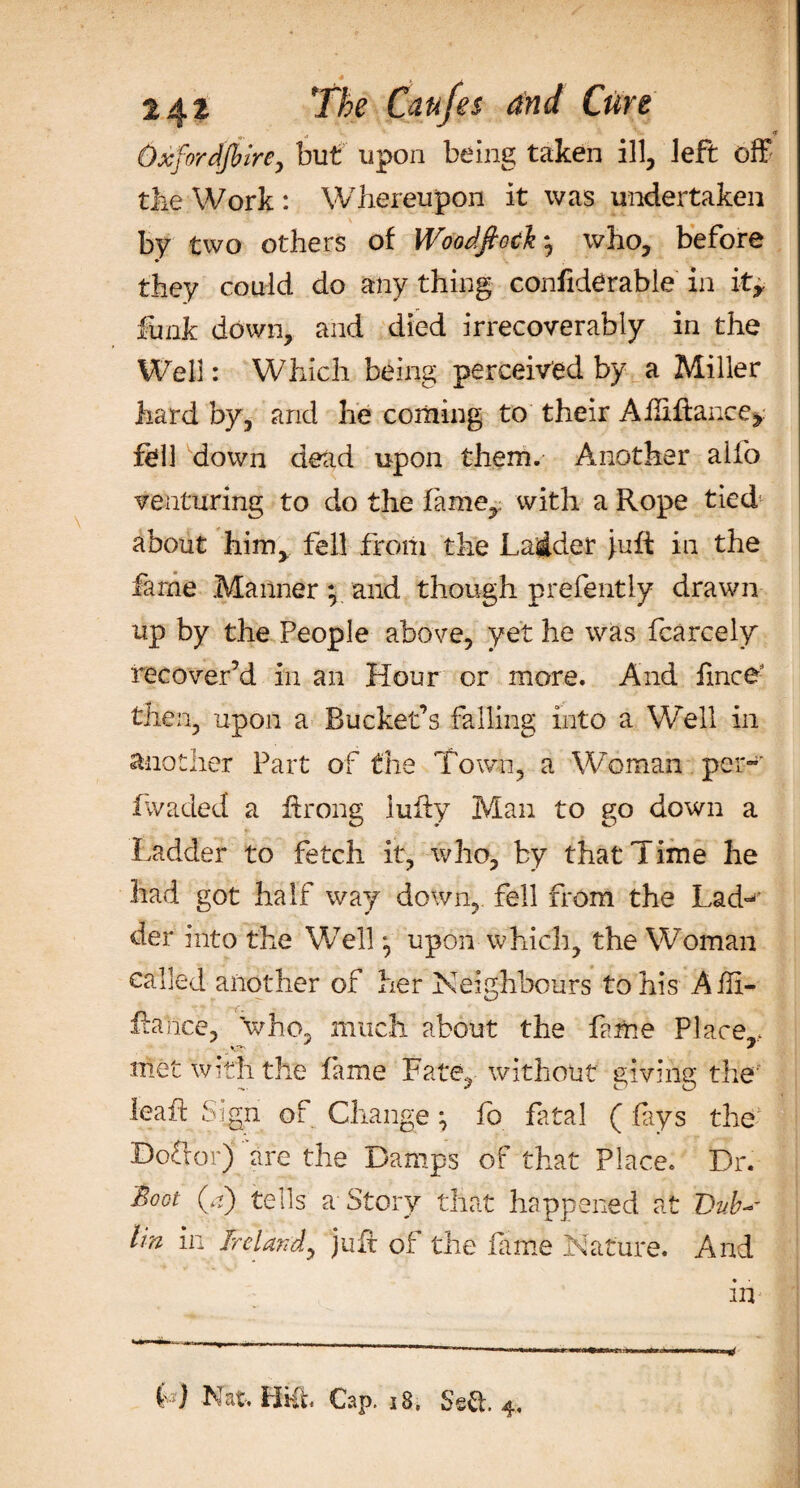 Oxfordshire, but upon being taken ill, left off the Work : Whereupon it was undertaken by two others of Woodfiock, who, before they could do any thing confiderable in it, funk down, and died irrecoverably in the Well: Which being perceived by a Miller hard by, and he coming to their Aftiftance, fell down dead upon them. Another alfo venturing to do the fame,: with a Rope tied about him, fell from the Ladder juft in the fame Manner y and though prefently drawn up by the People above, yet he was fcarcely recover’d in an Hour or more. And fince then, upon a Bucket’s falling into a Well in another Part of the Town, a Woman per-' fwaded a ftrong lufty Man to go down a Ladder to fetch it, who, by that Time he had got half way down, fell from the Lad¬ der into the Well *, upon which, the Woman called another of her Neighbours to his Aift- ftahce, who, much about the feme Place,., met with the feme Fate, without giving the ieaft Sign of Change ^ fa fatal (feys the Defter) are the Damps of that Place. Dr. Soot 0) tells a Story that happened at Dub- Im in Ireland, juft of the feme Nature. And in L j Nat, Hi(t Cap. 18. Ssft. 4,