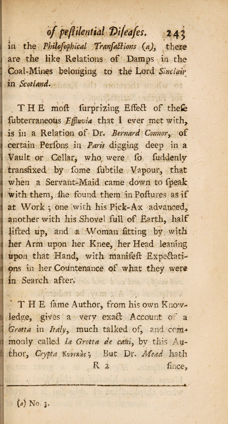 of peftilential Vifeafes. 241 I ' * &gt;  . 5* ■' • 1 in the Fhilofopbical TranfaEllons (a)y there j are the like Relations of Damps in the Coal-Mines belonging to the Lord Sinclair in Scotland. THE moil furprizing EfFeft of thefe ! fubterraneoUs Effluvia that I ever met with, 8 is in a Relation of Dr. Bernard Connor, of * certain Perfons in Baris digging deep in a l Vault or Cellar, who; were fo fuddeniy 1! transfixed by fome fubtile Vapour, that 9 .1 r. * ■ - * I when a Servant-Maid came down to fpeak * with them, fhe found them in Pofiures as if f ’ * . *' * f! at Work *, one with his Pick-x4x advanced, | another with his Shovel full of Earth, half 1 lifted up, and a Woman fitting by with i,? V '&gt;« . ' * I her Arm upon her Knee, her Head leaning ij upon that Hand, with mamfefl Expeftati- c ons in her Countenance of what they were i In Search after. I * THE fame Author, from his own Know- si ledge, gives a very exaft Account of a f Grotta in Italy, much talked of, and com-* ij monly called la Grotta de cafii, by this Au- f! thor, Crypt a K vvikhs? But Dr. Mead hath R 2 fince. ,1 No*