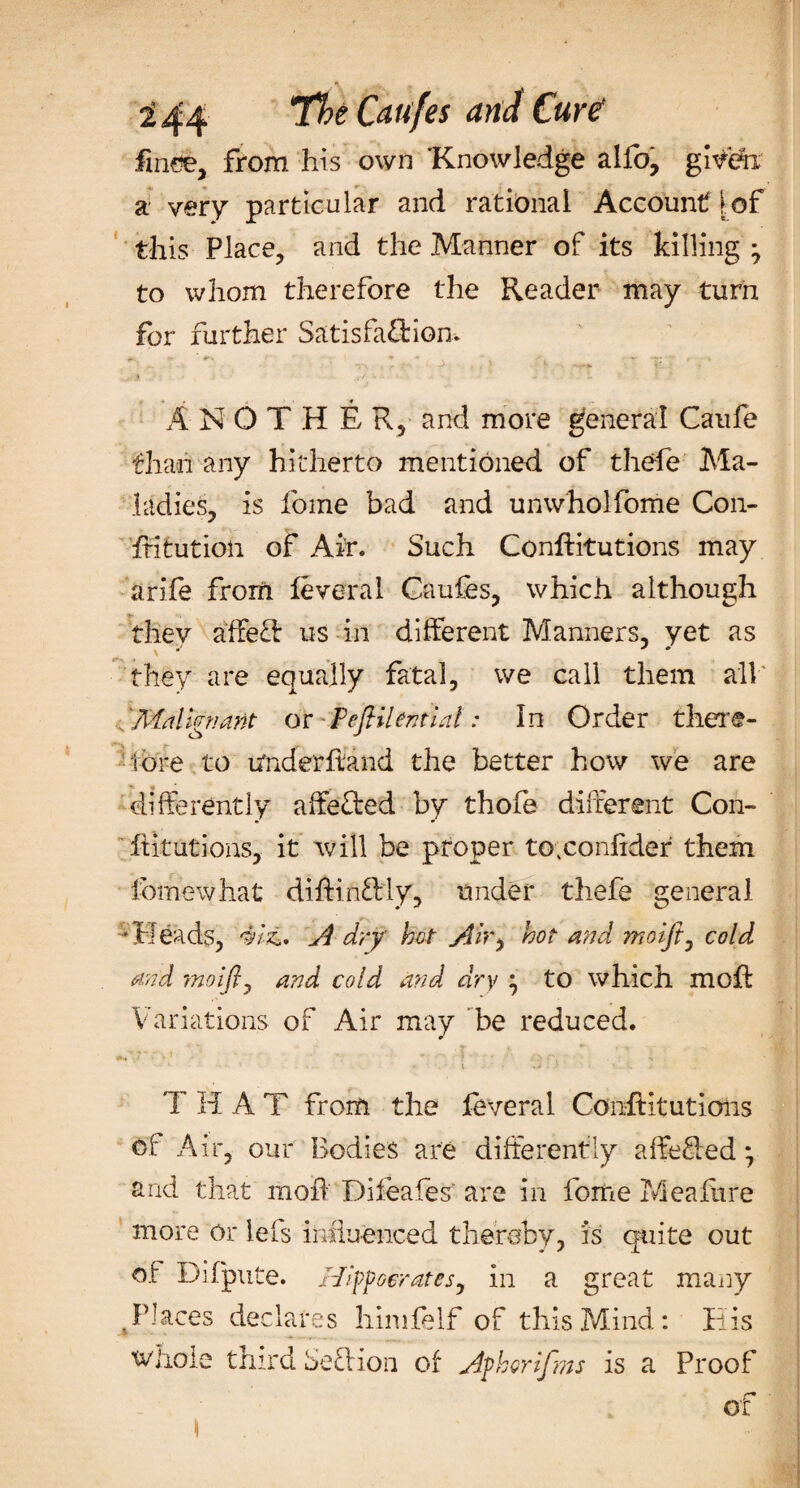 finee, from his own 'Knowledge alfo, given a very particular and rational Account!of this Place, and the Manner of its killing ^ to whom therefore the Reader may turn for further Satisfaction. ** . ' ^ ~ • V j* . ' i h — ' V. ,.* A N O T H E R, and more general Caufe than any hitherto mentioned of thefe Ma¬ ladies, is fome bad and unwholfome Con- fHtution of Air. Such Conflitutions may arife from feveral Caufes, which although they affecf us in different Manners, yet as they are equally fatal, we call them all Malignant or Pefiilential: In Order there¬ fore to Underhand the better how we are differently affeCted by thofe different Con¬ futations, it will be proper to;confxder them fomewhat diftin&amp;ly, under thefe general -Pleads, 4iz,. A dry hot Air, hot and ?rioijt0 cold and moiflj and cold and dry } to which mofl Variations of Air may be reduced. • • 1 » ■ ■. t +4 • ' ' * - T HAT from the feveral Conftitutions ol Air, our Bodies are differently a ft e fled *, and that rnoli Difeafes' are in fome Meafure more or lefs influenced thereby, is quite out of Difpute. Hippocrates, in a great many ,Places declares hinifelf of this Mind: His whole third Seel ion of Aphorifms is a Proof r* ox \