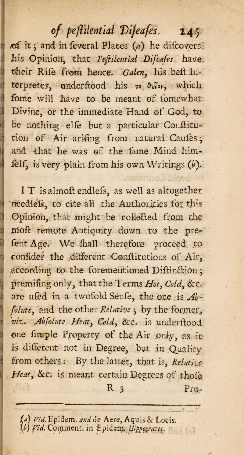 of peflilerstial Dijeafes, 24.5 jtf it7 and in feveral Places (a) he difcovers his Opinion, that Teflilcntial Difeafes have their Rife from hence. Galen 7 his beft In¬ terpreter, underflood his to which fbme will have to be meant of feme what Divine, or the immediate Hand of God, to be nothing elfe but a particular Confuta¬ tion of Air arising from natural Caufes 7 and that he was of the fame Mind liim- lelf^ is very plain from his own Writings (P), I T is almoft endlefs, as well as altogether needlels, to cite all the Authorities for this Opinion, that might be co Hefted from the moil remote Antiquity down to the pre- fent Age. We lhall therefore proceed to confider the different Confbitutions of Air, .according to the forementioned Diftinftion *, premifmg only, that the Terms Hot7 Cold9 are ufed in a twofold Senfe, the one is Ab- folute, and the other Relative * by the former, viz.. Abfolute Heat, Cold7 &amp;c. is under flood V one fnnple Property of the Air only, as it is different not in Degree, but in Quality from others : By the latter, that is, Relative Heat, &amp;c. is meant certain Degrees of thofe R 3 Pro- (a) FUL Epidem. and de Aere, Aquis Sc Locis. W Vid. Comment, in Epidenje BiMgyaUz.