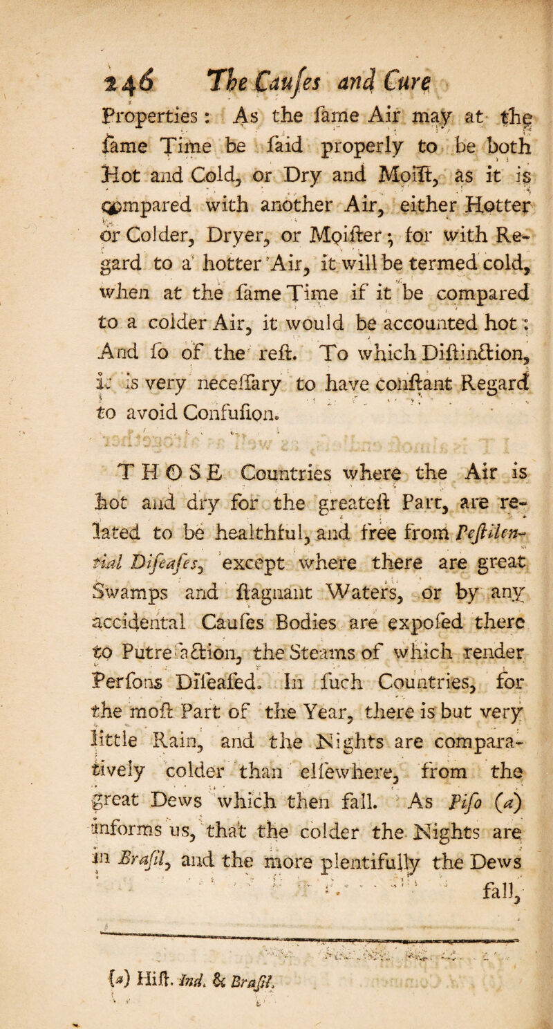 Properties: As the fame Air may at the fame Time be faid properly to be both Hot and Cold, or Dry and Moilt, as it is * ~ ‘ * . r- ; i qpmpared with another Air, either Hotter or Colder, Dryer, or MQifter*, for with Re¬ gard to a' hotter'Air, it will be termed cold, when at the fame Time if it be compared to a colder Air, it would be accounted hot: And fo of the reft. To which Diftinftion, i; is very neceftary to have conftant Regard 1* t *. t zT s to avoid Confufipn. - ' &lt;U-c v i THOSE Countries where the Air is hot and dry for the greateft Part, are re¬ lated to be healthful, and free from PeJHUn- fiat DifeafeS) except where there are great Swamps and ftagnant Waters, or by any accidental Caufes Bodies are expofed there to Putreaftion, the Steams of which render rerfons Dlieafed. In fuch Countries, for the moft Part of the Year, there is but very little Rain, and the Nights are compara¬ tively colder than elfewhere, from the great Dews which then fall. As Fifo (a) informs us, that the colder the Nights are **• . ■ in Brafily and the more plentifully the Dews 9 .* i - &gt; - ‘ . . V - ' l - , * • ... ,v - fa])j.