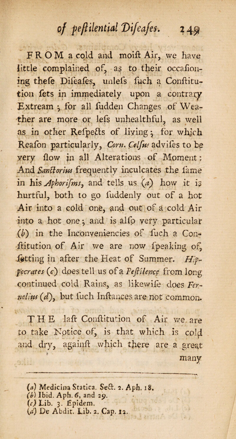 FROM a cold and moift Air, we have little complained of, a§ to their occafion- ing thefe Difeafes, unlefs fuch a Conhitu- • V tion fets in immediately upon a contrary Extream 3 for all fudden Changes of Wea¬ ther are more or lefs unhealthful, as well as in other Refpefts of living 3 for which Reafon particularly, Corn. Celfa adviles to be very flow in all Alterations of Moment; And Santtorim frequently inculcates the fame in his u4fhorifmSj and tells us (a) how it hurtful, both to go fuddenly out of a hot Air into a cold one, and out of a cold Air into a hot one 3 and is alfp very particular (b') in the Inconveniencies of fuch a Con** •ftitution of Air we are now fpeaking of, letting in after the Heat of Summer. H[ focrates (&lt;r) does tell us of a Fefillence from long continued cold Rains, as likewife does Fer- rielius (/), but fuch Infhmces are not common. THE laft Conflitudon of Air we. are to take Notice ofj is that which is colfi and dry, againft which there are a great many (a) Medicma Statica. Sell. 2. Aph. 18. (b) Ibid. Aph. 6, and 29. * * (c) Lib. 3. JGpidem.