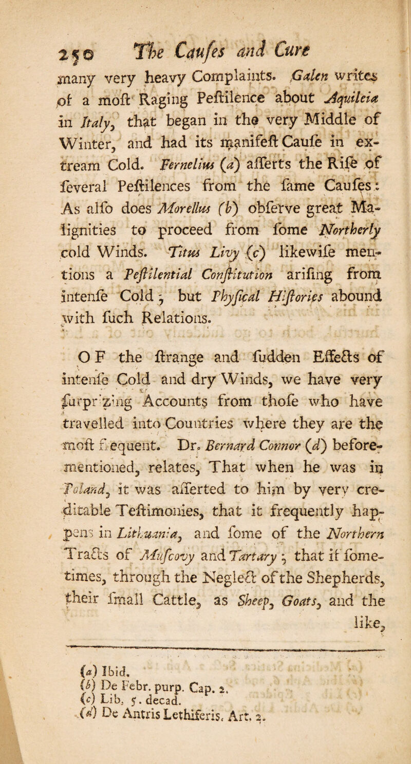 many very heavy Complaints. Gden writes of a moff Raging Peftilence about dquileia in ih?/y, that began in the very Middle of Winter, and had its n^nifeft Caufe in ex- tream Cold. Feme Urn (a) afferts the Rife .of feveral PefHlences from the fame Caufes: As alfo does Morellm (h) obferve great Ma¬ lignities to proceed from fome Northerly cold Winds. Tim Livy (c) likewife men¬ tions a Peftilential ConjUtution arifing from intenfe Cold ', but 1Vhyfical Hlftories abound with fuch Relations. 4.5 V. ‘ ... . - O F the ftrange and fudden Effects of intenfe Cold and dry Winds, we have very furpr’zuig Account? from thofe who have travelled into Countries where they are the moil flequent. Dr. Bernard Connor (d) before- mentioned, relates, That when he was in Poland^ it was alferted to him by very ere- ditable Teftimonies, that it frequently hap¬ pens in Lithuania, and fome of the Northern Tra£is of Mufcovy and Tart ary ; that if fome- times, through the Kegleft of the Shepherds, their ifnall Cattle, as Sheeps Goats, and the like. (a) Ibid. (b) De Febr. purp. Cap. 2. (c) Lib. 5. decad. (W) De Antris Lethiferis* Art. 2,