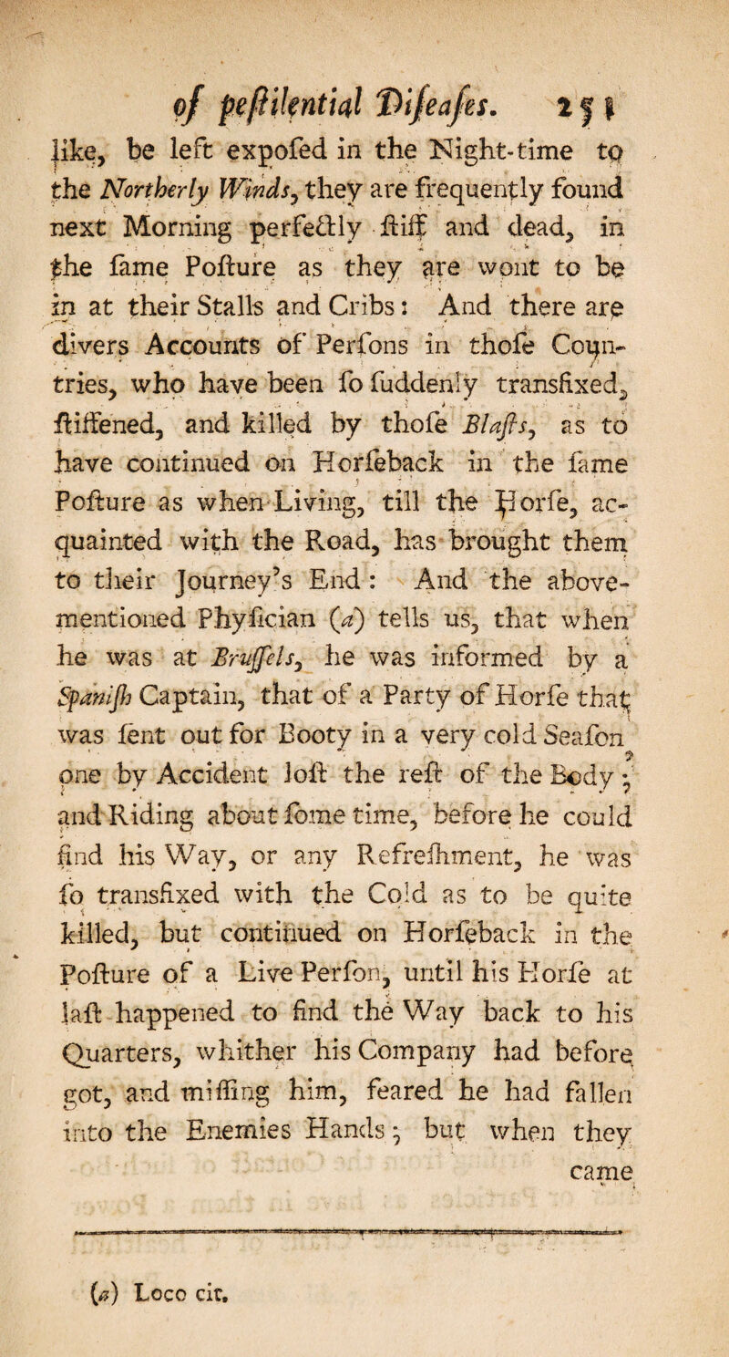 the Northerly Winds, they are frequently found next Morning perfe&amp;ly ftiif and dead, in £he lame Pofture as they are wont to be in at their Stalls and Cribs: And there are ^ } .. ► t . / .v. i divers Accounts of Perfons in thofe Coun¬ tries, who have been fo fuddenly transfixed, ftiffened, and killed by thofe Blafis, as to have continued on Horfeback in the fame ■ . « ? : , t v; Pofture as when Living, till the Ijiorfe, ac¬ quainted with the Road, has brought them to their Journey’s End : And the above- mentioned Phyfician (V) tells us, that when he was at Bnijfels, he was informed by a Sfanijh Captain, that of a Party of Horfe that; was lent out for Booty in a very coldSeafon one by Accident loft the reft of the Body • and Riding about feme time, before he could find his Way, or any Refrelhment, he was fo transfixed with the Cold as to be quite killed, but continued on Horfeback in the Pofture of a Live Perfon, until his Korle at laft happened to find the Way back to his Quarters, whither his Company had before got, and miffing him, feared he had fallen into the Enemies Hands} but when they came V. I (#) Loco cir.
