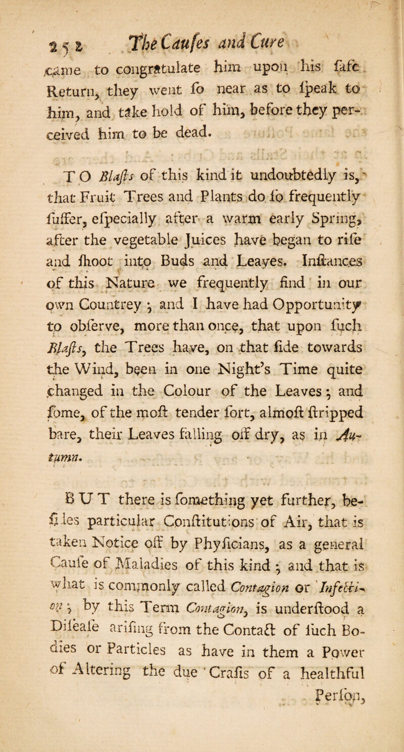 me to congrstuiate him upon his faffc Return, they went fo near as to Ipeak to him , and take hold of him, before they per- ceived him to be dead. t (n . •* &gt;' *-*■ , 1 ft T O Blafls of this kind it undoubtedly is,K that Fruit Trees and Plants do fo frequently fuffer, elpecially after a warm early Spring, after the vegetable Juices have began to rife and fhoot into Buds and Leaves. Inllanc.es y &gt; - * ' ' * ' y' »• of this Nature we frequently find in our own Countrey \ and I have had Opportunity to obferve, more than once, that upon fuch BLtfis, the Trees have, on that fide towards the Wind, been in one Night’s Time quite changed in the Colour of the Leaves and fbme, of the moff tender fort, almoft ftripped bare, their Leaves falling oif dry, as in tymn. BUT there is fomething yet further, he- fiies particular Cpnffiturions of Air, that is taken Notice off by Phyffcians, as a general Caufe of Maladies of this kind ^ and that is what is commonly called Contagion or In fettle on ^ by this Term Contagion is underffood a Diieaie ariffng from the Contaft of fuch Bo¬ dies or Particles as have in them a Power of Altering the due ’Grafts of a healthful Perfon, S' J t