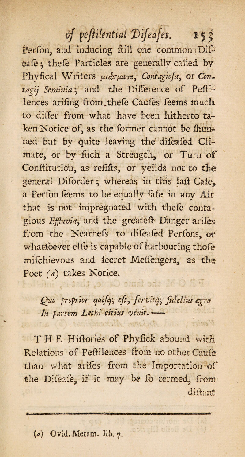 Perfon, and inducing ftill one common iDlfe eafe • thefe Particles are generally called by Phyfical Writers Cant agio fa, or Con- iagij Seminia and the Difference of Peft:-’ lences arifmg from,thele Caufes feems much to differ from what have been hitherto ta¬ ken Notice of, as the former cannot be ihun- ned but by quite leaving the difeafed Cli¬ mate, or by fuch a Strength, or Turn of ConfHtutidn, as refifts, or yeilds not to the general Diforder 5 whereas in this laft Cafe, a Perfon feems to be equally fife in any Air that is not impregnated with thefe conta¬ gious Effluvia, and the greatefe Danger arifes from the Nearnefs to difeafed Perfons, of whatsoever elfe is capable of harbouring thofe mifchievous and fecret Meffengers, as the- Poet (a) takes Notice* Quo proprior quiff, eft, fervitq°7 fid dim agrtf In partem Lethi citius venk. THE Hiftories of Phyfick abound with Relations of Peftilences from no other Caufe than what arifes from the Importation of the Difeafe, if it may be fo termed, from diffant (a) Ovid. Metam. lib. 7.