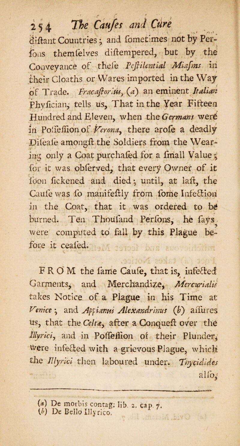 2^4 Caufes and Cure diftant Countries • and fometimes not by Per- Ions themlelves diftempered, but by the Conveyance of thefe Fcfiilentid Miafms in their Cloaths or Wares imported in the Way of Trade. Fracaftorifts, (a) an eminent Italian Phyficiaii,' tells us, That in the Year Fifteen Hundred and Eleven, when the Germans wer£ in PoTeiiionof Verona^ there arofe a deadly Difeale amongft the Soldiers from the Wear¬ ing only a Coat purchafed for a fniall Value 7 for it was obferved, that every Owner of it foon fickened and died • until, at laft, the Caufe was fo manifefily from forhe I life cf ion in the Coat, that it was ordered to be burned. Ten Thou find Per Ions, he fays, were computed to fall by this Plague be¬ fore it ceafed. FROM the fame Caufe, that is, inferred Garments, and Merchandize, Mercwialis takes Notice of a Plague in his Time at Vmice 7 and Af}ianm Alexandrinus (b) aiTures us, that the Celuy after a ConqueR over the lllyricij and in PoTeflon oi their Plunder, Were infe&amp;ed with a grievous Plague, which the Illyrici then laboured under. Ttycidides alio,* W De morbis contag; lib. W De Bello Illyrico.