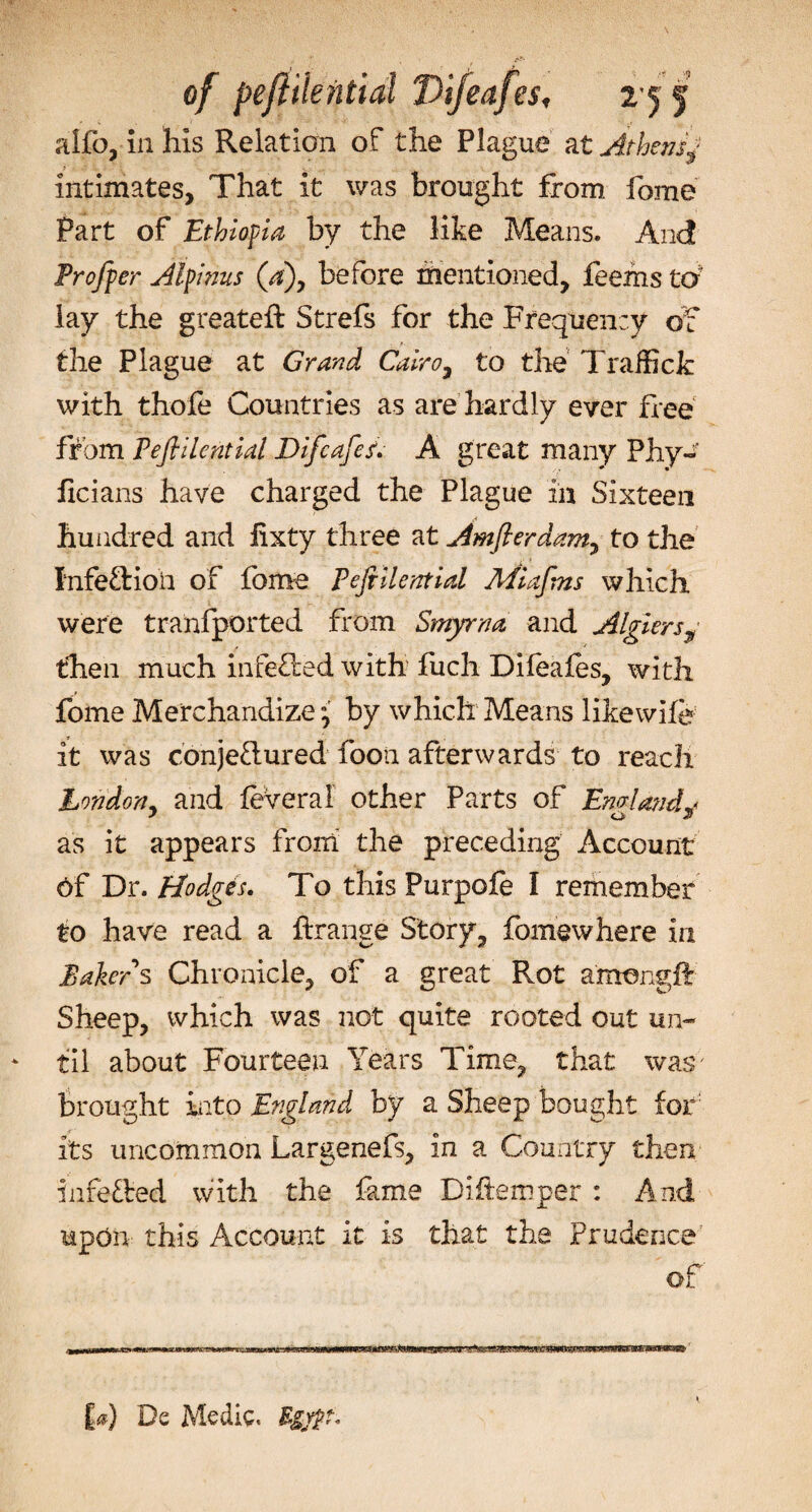 of pejiilential Difeafes, 255 alfo, in his Relation of the Plague at Athensj intimates, That it was brought from fome Part of Ethiopia by the like Means. And Proffer Alpinus (a), before mentioned, feems to' lay the greateft Strefs for the Frequency of the Plague at Grand Cairo, to the Traifick with thofe Countries as are hardly ever free from Peftilential Difcafcs. A great many Phy- ficians have charged the Plague in Sixteen hundred and lixty three at Amfterdam, to the Infection of fome Pefiilential Miafins which were tranfported from Smyrna and Algiersy then much infeOied with fuch Difeafes, with fome Merchandize ; by which Means likewife it was conjeflured foon afterwards to reach London, and feveral other Parts of Emlavd* as it appears from the preceding Account Of Dr. Hodges. To this Purpofe I remember to have read a ftrange Story, fcmewhere in Bakers Chronicle, of a great Rot amengff Sheep, which was not quite rooted out un¬ til about Fourteen Years Time, that was; brought into England by a Sheep bought for its uncommon Largenefs, in a Country then infected with the fame Diftemper : And upon this Account it is that the Prudence of £&lt;*} De Medic. Egypt*