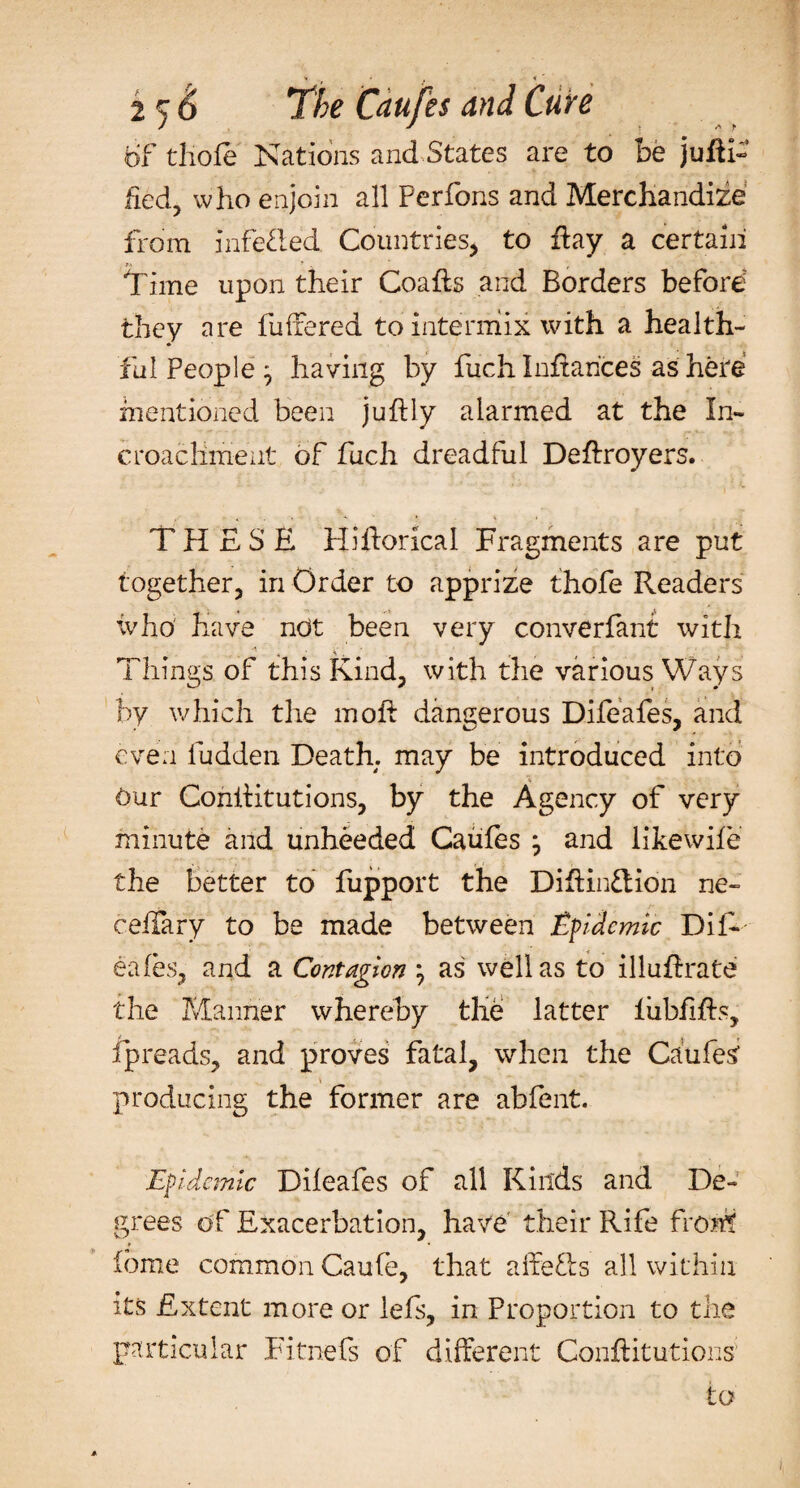 6f tliofe Nations and States are to be j uni¬ fied, who enjoin all Perfons and Merchandize from infefled Countries* to flay a certain Time upon their Coafls and Borders before they are fullered to intermix with a health¬ ful People ^ having by fuch Inflances as here mentioned been juflly alarmed at the In~ croachmeut of fuch dreadful Deflroyers. THESE Hihorical Fragments are put together, in Order to apprize thofe Readers who' have not been very converfant with Things of this Kind, with the various Ways by which the moil dangerous Difeafes, and even fudden Death, may be introduced into our Conilitutions, by the Agency of very minute and unheeded Caufes j and iikewife the better to fupport the Diflin&amp;ion ne- ceifary to be made between Epidemic DiR eafes, and a Contagion } as well as to illuflrate the Manner whereby the latter liibfifls, fpreads, and proves fatal, when the CaufeS ■ producing the former are abfent. Epidemic Dileafes of all Kinds and De¬ grees of Exacerbation, have their Rife front feme common Caufe, that affefts all within its Extent more or lefs, in Proportion to the particular Fitnefs of different Conilitutions to