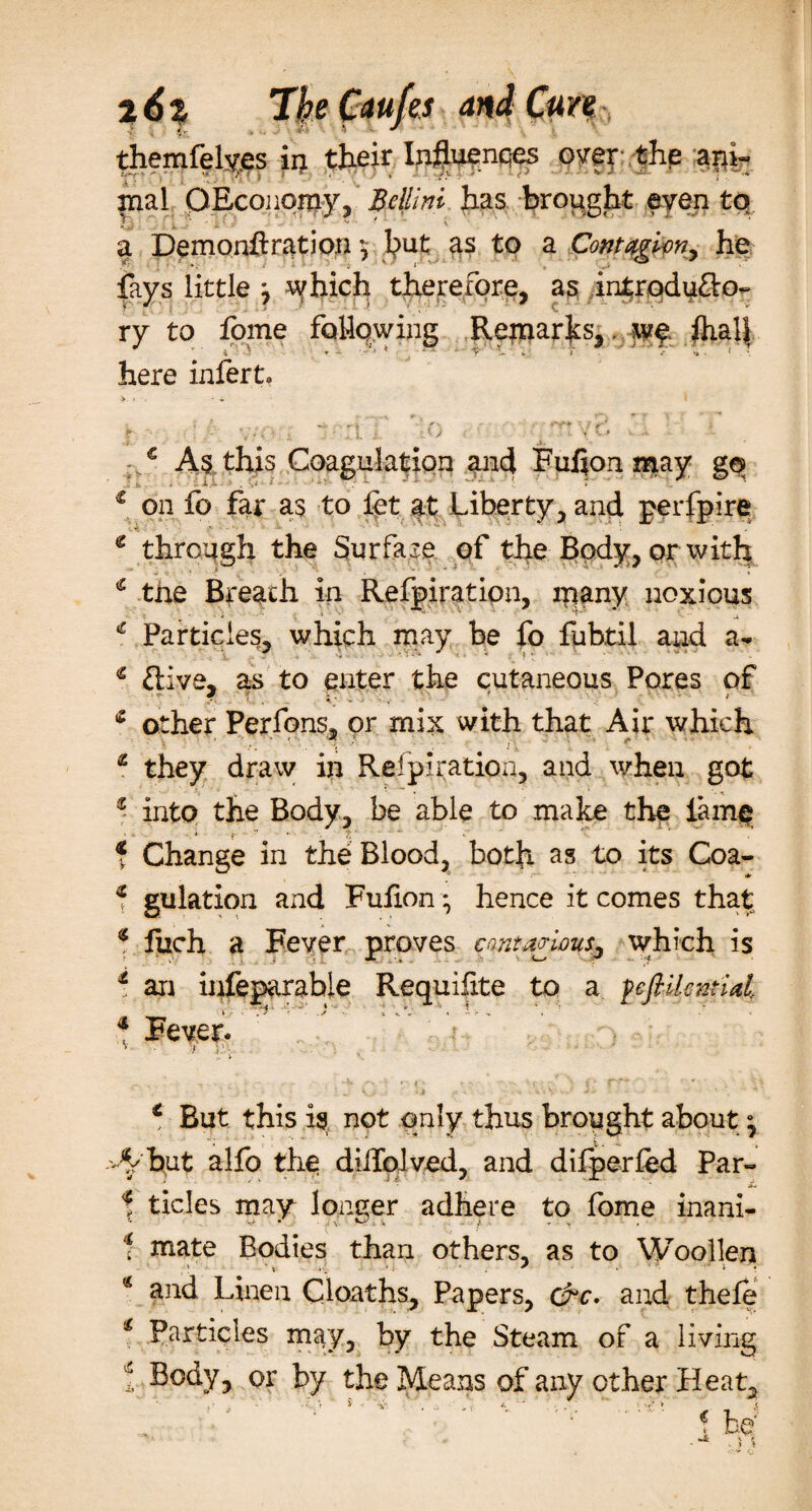 themfely.es ii; their Influences over the ani¬ mal 0Economy, Bellini has brought even to a Demonflration *, but as to a Contagion, he fays little : which therefore, as introdu&amp;o~ ry to fome following Remarks,. w$ ftialf here infert* a* As this Coagulation and Fulion may g© c on fo far as to fat at Liberty, and perfpire e through the Surface of the Body, or with * the Breath in Refpiration, lqany noxious Particles, which may be fo fubtil and a- € ftive, as to enter the cutaneous Pores of other Perfons, or mix with that Air which £ they draw in Refpiration, and when got z into the Body, be able to make the lame f Change in the Blood, both as to its Coa- * gulation and Fuiion * hence it comes that 4 fuch a Fever proves contagious, w;hich is t an infeparable Requifite to a fefiilential * Fever. ; v t )'■ ■ € But this is not only thus brought about A but alfo the dillolved, and difperfed Par- f tides may longer adhere to fome inani- •v&gt; • s ^ , f -V 1 mate Bodies than others, as to Woollen * and Linen Cloaths, Papers, cre. and thefe 1 Particles may, by the Steam of a living 1 Body, or by the Means of any other Heat, b e