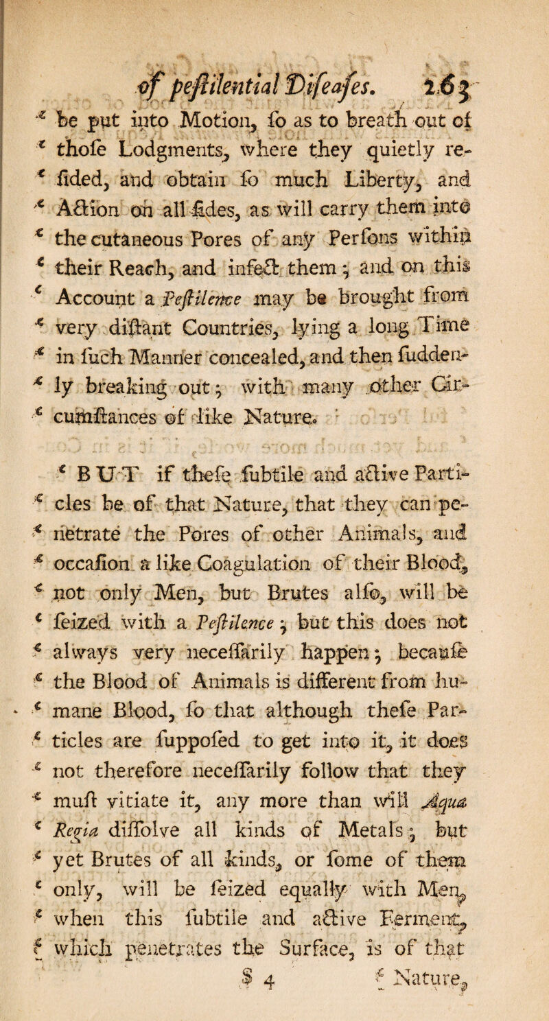 * be put into Motion, fo as to breath out of :t thole Lodgments, where they quietly re- e fided, and obtain fo much -Liberty, and x Aj&amp;ibn on all£des, as will carry them into € the cutaneous Pores of any Per Ions within 6 their Reach, and inftft them *, and on this c Account a Refiileme may bs brought from * very di'ftant Countries, lying a long Time 4 in fuch Manner concealed, and then fudden- * ly breaking out ^ with many .other Gu&gt; € cuinftances of like Nature* . *•*•.* &gt; S’ ’'•&gt; ‘ ;  ' • * ^ : i } 1 n 1 \ . * RUT if thefe fubtile and aflke Parti- c cles be of that Nature, that they can pe« * rietrate the Pores of other Animals, and 4 occafion a like Coagulation of their Blood, * not only Men, but Brutes alio, will be € feized with a Feftilence j but this does not € always very necelfarily happen} becaufe e the Blood of Animals is different from hu- ‘ € mane Blood, fo that although thefe Par- 6 tides are fuppofed to get into it, it does s not therefore necelfarily follow that they * muil: vitiate it, any more than will Aqua, ( Regia dilfolve all kinds qf Metals * but * yet Brutes of all kinds, or fome of them c only, will be leized equally with Mem V when this fubtile and aSive Ferment, f which penetrates the Surface, is of that $ 4 f Nature,