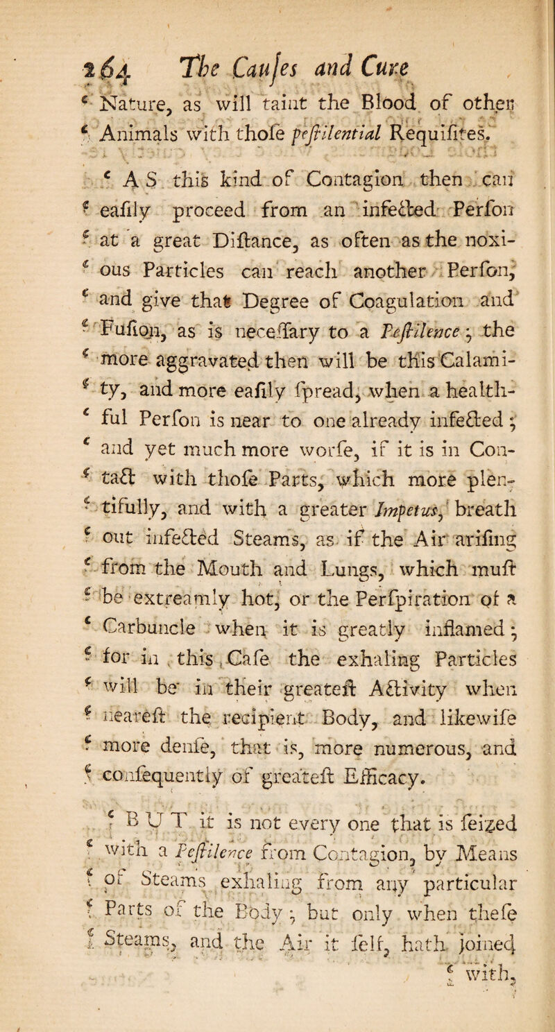 c Nature, as will taint the Blood of other; j ’ ■ • r ' : i C , *■* ■ *' ff Animals with thole fejfilential Requifites. , . : . ' * • ■ ■■■ .. _ ' m c A S this kind of Contagion then can &gt; eafily proceed from an infe&amp;ed Perfon 5 at a great Diflance, as often as the ndxi- € ous Particles can reach another Perfon, c and give that Degree of Coagulation and € Fufioii, as is neceiTary to a Tefiilence, the f more aggravated then will be this Cal am i- * tyj and more eafily fpread, when a health- c ful Perfon is near to one already infe&amp;ed*, £ and yet much more worfe, if it is in Con- * taft with thofe Parts, which more plen- * tifully, and with a greater Impetus, breath c out mfefted Steams, as if the Air arifing € from the Mouth and Lungs, which muft ~ be ext ream ly hot, or the Perfpiration of a c Carbuncle when it is greatly inflamed * * for in this; Cafe the exhaling Particles * will be' in their greatexF Activity when ~ neareft the recipient Body, and likewife * more denle, that is, more numerous, and f confequentiy of greateft Efficacy. c BUT it is not every one that is feiged with a PeJHlence from Contagion, by Means f or Steams exhaling from any particular f Parts of the Body : but only when thefe l Steams, and the Air it felt, hath joined _ . . ■ h with,