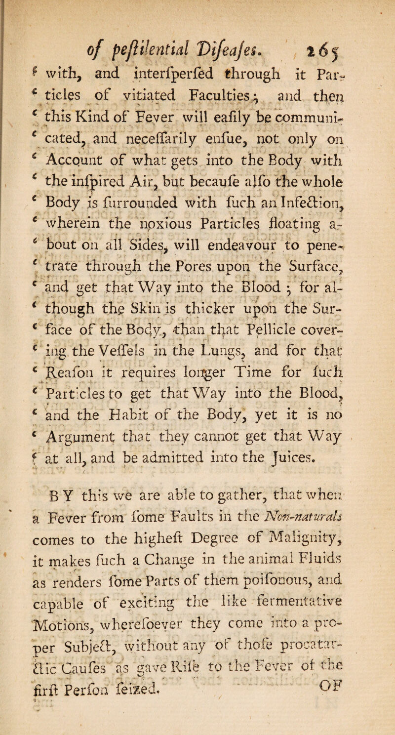 ? with, and interfperfed through it Par? £ tides of vitiated Faculties; and then : ^ ^ r ■ t * this Kind of Fever will eafily be communis c cated, and necelfarily enfue, not only on * Account of what gets into the Body with c the infpired Air, but becaufe ajfo the whole c Body is furrounded with fuch an Infection, * wherein the npxious Particles floating a- 6 bout on all Sides, will endeavour to pene-v c trate through the Pores upon the Surface, c and get that Way into the Blood ^ for ah 1 though the Skin is thicker upon the Sur- € face of the Body, than that Pellicle cover- € irig.'the Veffels in the Lungs, and for that c Reafou it requires longer Time for fuch c Partxiesto get that Way into the Blood, c and the Habit of the Body, yet it is no € Argument that they cannot get that Way f at all, and be admitted into the Juices. B Y this we are able to gather, that when a Fever from fome Faults in the Non-naturals comes to the higheft Degree of Malignity, it makes fuch a Change in the animal Fluids as renders fome Parts of them poifonous, and capable of exciting the like fermentative Motions, wherefoever they come into a pro¬ per Subjed, without any of thofe procatar- die Caufes as gave Kile to the Fever of tne firft Perfon feized. OF 4 \ ■ - »