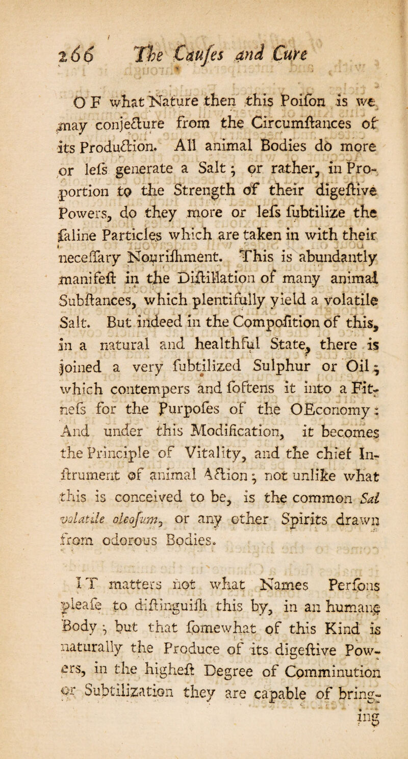O F what Nature then this Poifon is we may conje£lure from the Circumftances of its Production. All animal Bodies do more or lets generate a Salt; or rather, in Pro¬ portion to tih.e Strength of their digeftive Powers, do they more or lefs fubtilize the faline Particles which are taken in with their necehaty Nouriihment. This is abundantly manifeft in the DiiHMation of many animal Subftances, which plentifully yield a volatile Salt. But indeed in the Compohtion of this, in a natural and healthful State, there is Joined a very fubtilized Sulphur or Oil ; which contempers and foftens it into a Fit- nefs for the furpofes of the OEcoriomy: And under this Modification, it becomes the Principle of Vitality, and the chief In- if rumerit of animal 4Clion ; not unlike what this is conceived to be, is the common Sal volatile ojeofim, or any other Spirits drawn from odorous Bodies. IT matters not what Names Perfons pleale to diflinguiili this by, in an humane Body ^ but that fomewhat of this Kind is naturally the Produce of its digeftive Pow¬ ers, in the higheE Degree of Comminution or Subtilization they are capable of bring-