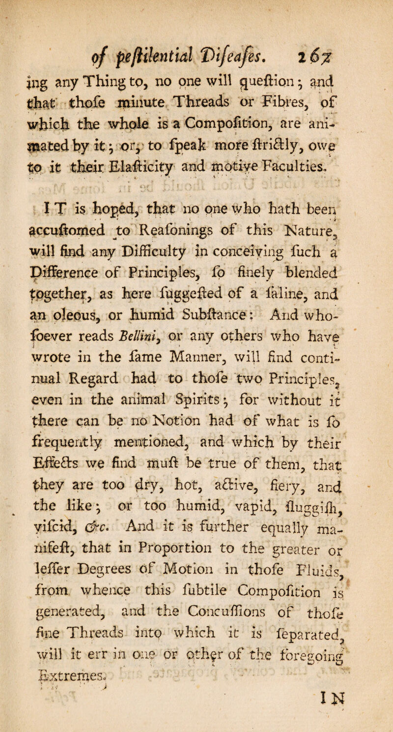 |ng any Thing to, no one will queftion ^ and that thofe minute Threads or Fibres, of • f - - which the whole is a Compofition, are ani¬ mated by it \ or, to fpeak more ffriftly, owe to it their Elasticity and motive Faculties™ I T is hoped, that no qne who hath been accuftomed to Reafonings of this Nature, will find any Difficulty in conceiving fuch a Difference of Principles, fo finely blended together, as here fuggefted of a faline, and an oleous, or humid Subffance: And who* foever reads Bellini, or any others who have i ' ■ * ► . &lt; .' • . ■ X; wrote in the fame Manner, will find conti¬ nual Regard had to thofe two Principles, even in the animal Spirits *, for without it there can be no Notion had of what is fb frequently mentioned, and which by their Effects we find muff be true of them, that they are too dry, hot, aftive, fiery, and the like; or too humid, vapid, flun^ifli, yifcid, &amp;c. And it is further equally ma- nifeft, that in Proportion to the greater or leffer Degrees of Motion in thofe Fluids, from whence this fubtile Compofition is generated, and the Concufiions of thole fine Threads into which it is feoarated x 7 will it err in one or qthfr of the foregoing Extremes™ ! • n ■' ) IN