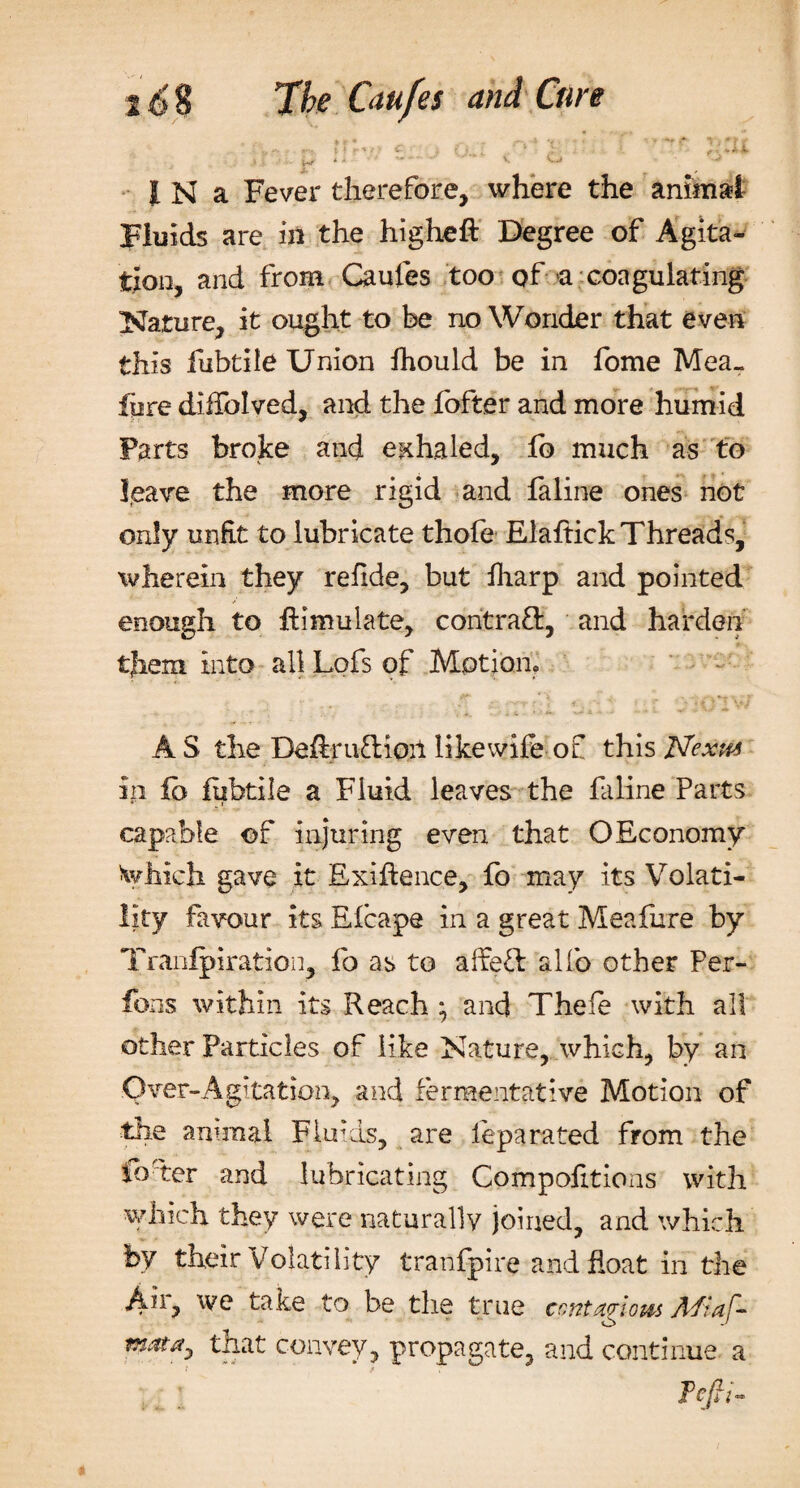 t i f X f C ' ^ f V it *. • j. - .1 i •' &gt;- w * * ■* *» * • - ^ V** IK a Fever therefore, where the animal Fluids are in the higheft Degree of Agita¬ tion, and from Caufes too of-a coagulating Nature, it ought to he no Wonder that even this fubtile Union fhould be in fome Mea- fore diffolved, and the fofter and more humid Farts broke and exhaled, lb much as to leave the more rigid and faline ones not only unfit to lubricate thofe Elaftick Threads, wherein they refide, but foarp and pointed enough to Simulate, contract, and harden them into all Lofs of Motion, AS the De&amp;ru&amp;ioil likewife of this Nexus in fb fobtile a Fluid leaves the faline Parts capable of injuring even that OEconomy Which gave it Exigence, fo may its Volati¬ lity favour its Elcape in a great Meafure by Tranfpiration, fo as to alfe£l alfo other Per- fons within its Reach ; and Thefe with all other Particles of like Nature, which, by an Over-Agitation, and fermentative Motion of the animal Fluids, are leparated from the foder and lubricating Compofitions with which they were naturally joined, and which by their Volatility tranfpire and float in the Aii, we take to be the true ccntarlom Afiaf- matay that convey, propagate, and continue a Tcfii-
