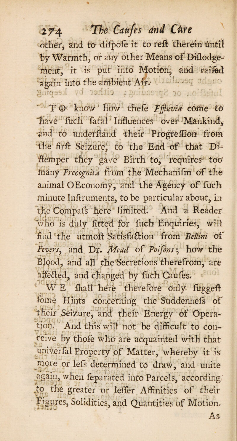r~-., ' ' f- &gt; m ■ ij other, and to dilpole it to reft therein totil by Warmth, or any other Means of Diflodge- ment, it is put into Motion, and raifed again into the ambient Air.* T 0 know how thele Effluvia come to * iv£ fuch fatalj Influences over Mankind, and to underhand their Progreffion from •die firft Seizure, to the End of that Di- '■ , ■ flemper they gave Birth to, requires- too many Trecognkd from the Mechanifm of the animal OEconomy, and the Agency of fuch minute Inftruments, to be particular about, in the Compafs here limited. And a Reader Who is duly fitted for fuch Enquiries, will find the utmoft Satisfaction from Bellini of Fevers, and Dr. Mead of Poifons} how the Blood, and all the Secretions therefrom, are • V I. ■ J i ^ '■ V ' ■ f 7 “4 ^ affetled, and changed by fuch Caufes. ( • ; I ; • ' ■. i ‘ ^ I **r 7 - ) W E fliall here therefore only fuggeft Tome Hints concerning the Suddennefs of their Seizure* and their Energy of Opera¬ tion. And this will not be difficult to con- TTj * &gt; r * • ~ r f - » - ceive by thofe who are acquainted with that univerfal Property of Matter, whereby it is more or lefs determined t6 draw, and unite ■ .. . .. &gt;k again, when feparated into Parcels, according to the greater or leffer Affinities of their Figures, Solidities, and Quantities of Motion. As