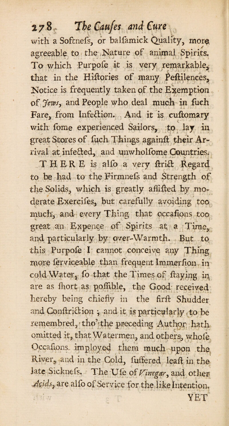 with a Sofcnefs, or baifamick Quality, mor$ agreeable to the Nature of animal Spirits. To which Purpofe it is very remarkable, that in the Hiftories of many Peftilences, Notice is frequently taken of the Exemption of Jews, and People who deal much in fuch Fare, from Infection. And it is cuftomary 4. V. * with fome experienced Sailors, to lay in great Stores of fuch Things again# their Ar¬ rival at infefl:ed, and unwholfome Countries, THERE is alfo a very drift Regard to be had to the Firmnefs and Strength of the Solids, which is greatly abided by mo- derate Exercifes, but carefully avoiding too much, and every Thing that occafions too great an Expence of Spirits at; a Time, and particularly by over-Warmth. But to this Purpofe I cannot conceive any Thing more lerviceable than frequent Immerfion in cold Water, fo that the Times of haying in are as fliort as pofllble, the Good received hereby being chiefly in the fir# Shudder and Gonftriftion j and it is particularly to be remembred,f tho,fthe preceding Author hath omitted it, that Watermen, and others, whofe Occafions. imployed them much upon the River, and in the Cold, buffered lead in the late Sicknefs, The Uie of Vinegar^ and other are affb of Service for the like Intention. YET