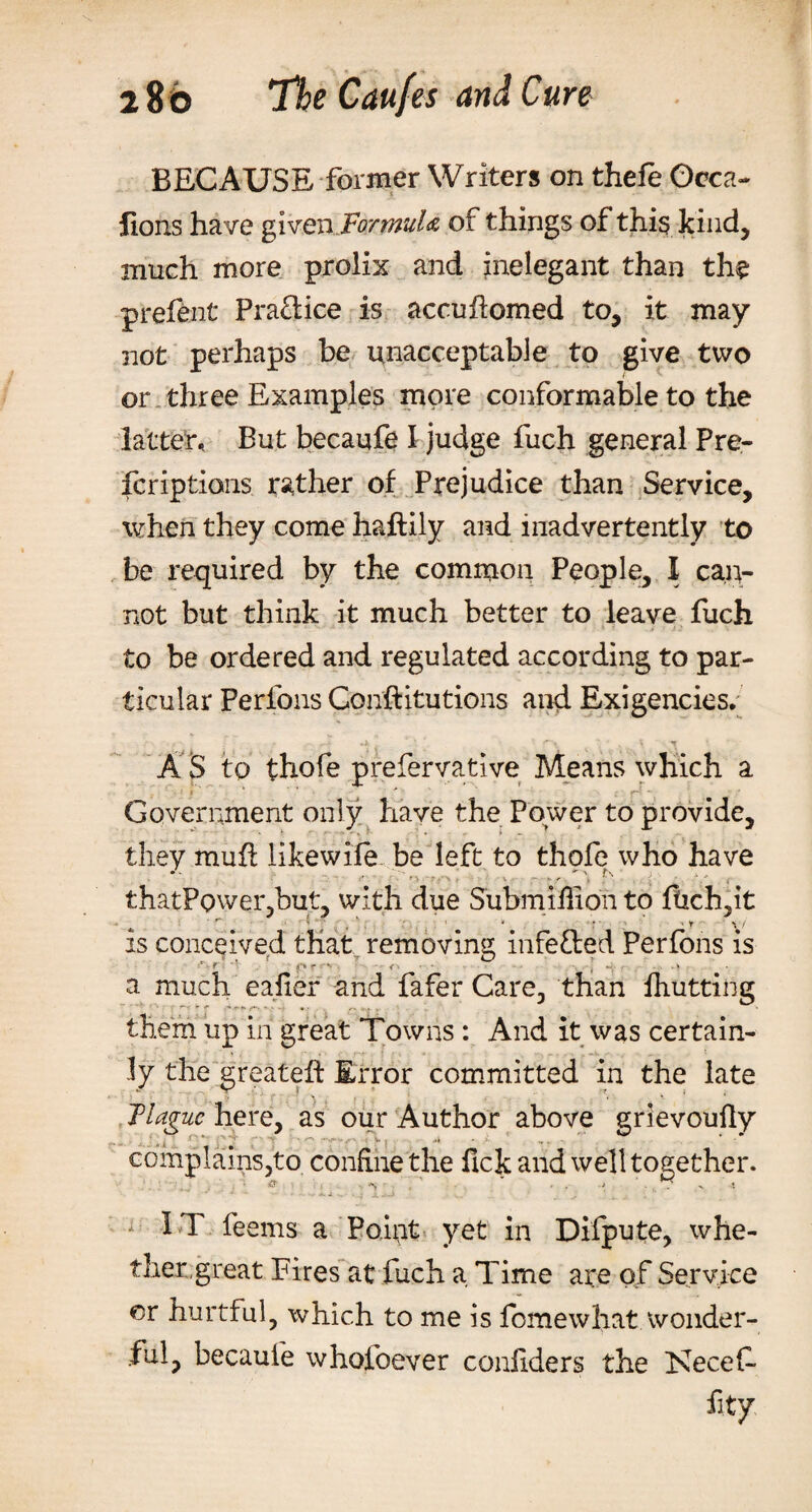 BECAUSE former Writers on thefe Gcca- Hons have given .Formula of things of this kind, much more prolix and inelegant than the prefent Pra&amp;ice is accuflomed to, it may not perhaps be unacceptable to give two or three Examples more conformable to the latter. But becaufe I judge fuch general Pre¬ scriptions rather of Prejudice than Service, when they come haftily and inadvertently to be required by the common People, I can¬ not but think it much better to leave fuch to be ordered and regulated according to par¬ ticular Perfons Conftitutions and Exigencies, A S to thofe prefervative Means which a . ' ■ 1 f ' ' ■* • ’ ; r&lt; - : Government only have the Power to provide, they mufi likewife be left to thofe who have . ■ n* r i . v thatPowei* but, with due Submillion to fiich,it ^ ‘ r ' ^ V * * ' . : ’ '* f • ' * v/ is conceived that removing infe&amp;ed Perfons is ‘ -r o r • a much eafier and fafer Care, than ihutting them up in great Towns : And it was certain¬ ly the greateft Error committed in the late Hague here, as our Author above grievoully r* ■ ■ complains,to. confine the ftek and well together. I T feems a Point yet in Difpute, whe¬ ther, great Fires at fuch a Time are of Service or hurtful, which to me is fomewhat wonder¬ ful, becaufe whofoever conliders the Kecef fity