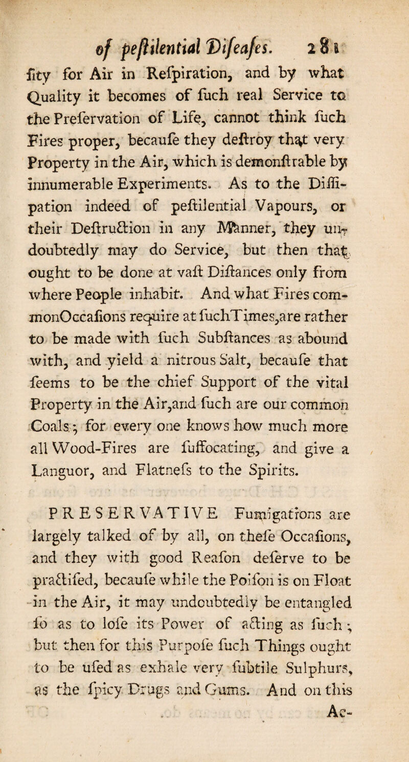 Quality it becomes of fuch real Service to the Prefervation of Life, cannot think fuch Fires proper, becaufe they deftroy th^t very Property in the Air, which is demonflrable by innumerable Experiments* As to the Diili- pation indeed of peftilential Vapours, or their Deftruttion in any Manner, they u% doubtedly may do Service, but then tha^ ought to be done at vaft DiRances only from where People inhabit. And what Fires com- monOccafions require at fuchTimes,are rather to be made with fuch Subftances as abound with, and yield a nitrous Salt, becaufe that feems to be the chief Support of the vital Property in the Air,and fuch are our common Coals * for every one knows how much more all Wood-Fires are fuffocating, and give a Languor, and Flatnefs to the Spirits. PRESERVATIVE Fumigations are largely talked of by all, on thefe Occafioris, and they with good Reafon deferve to be pra&amp;ifed, becaufe while the Poifon is on Float in the Air, it may undoubtedly be entangled fo as to lofe its Power of afling as fuch ; but then for this Purpofe fuch Things ought to be ufed as exhale very fubtile Sulphurs, as the fpicy Drugs and Gums. And on this Ac-