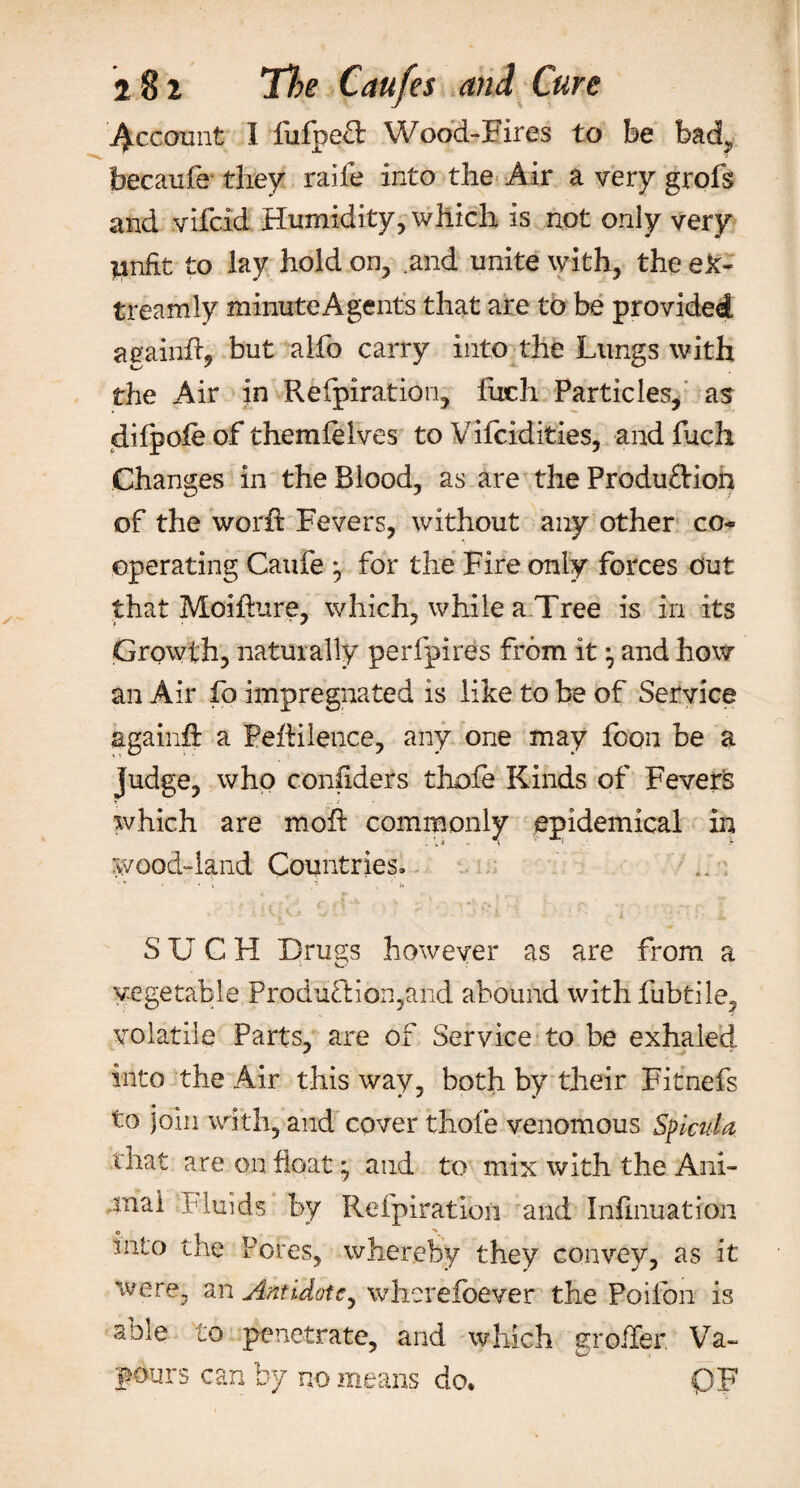 Recount I fufped Wood-Fires to be bad, beeaufe they raife into the Air a very grofs and vifeid Humidity, which is not only very pnfit to lay hold on, .and unite with, the ek~ treamly minute A gents that are to be provided again#, but alfo carry into the Lungs with the Air in Refpiration, fuch Particles, as difpole of themfelves to Vifcidities, and fuch Changes in the Blood, as are the Production of the word: Fevers, without any other co¬ operating Caufe for the Fire only forces out that Moifkire, which, while a Tree is in its Growth, naturally perfpires from it ^ and how an Air fo impregnated is like to be of Service again# a Peftilence, any one may fcon be a judge, who considers thofe Kinds of Fevers T .. which are mo# commonly epidemical in Wood-land Countries. * ' ' ’ 4 , ' i* SUCH Drugs however as are from a vegetable Production,and abound with fubtile, volatile Parts, are of Service to be exhaled into the Air this way, both by their Fitnefs to join with, and cover thofe venomous Splcula that are on float; and to mix with the Ani¬ mal f luids by Refpiration and Infinuation into the Pores, whereby they convey, as it were, an Antidote, wherefoever the Poiibn is a Die to penetrate, and which groiler Va¬ pours can by no means do. OF