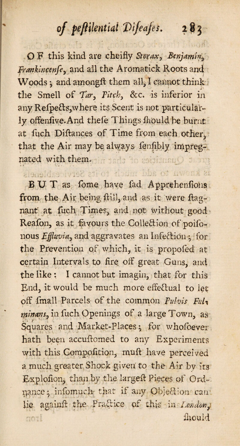 O F this kind are cheifly St or ax, Benjamin.^ franklncenfe, and ail the Aromatick Roots and Woods *, and among!! them all, I cannot think the Smell of Tar, Fitch, &amp;c. is inferior in ' ' V v ' * any Refpefts,where its Scent is not particular¬ ly offenfive.And thele Things iliould he burnt at fuch Diftances of Time from each other* that the Air may be always lenfibly impreg¬ nated with them* * i ^ ' , ’v&gt;* BUT as fome have fad Appreheniions from the Air being Ril}, and as it were Rag- nant' at fuch Times, and not without good Reafon, as it favours the Collection of poifo-r nous Effluvia, and aggravates an InfecHon • for the Prevention of which, it is propofed at certain Intervals to fir$ off great Guns, and the like : I cannot but imagin, that for this End, it would be much more effe£lual to let off fmall Parcels of the common Fulvis FuU tnimns, in fuch Openings of a large Town, as Squares and Market-Places • for whofbever hath been accuRomed to any Experiments with this Compofition, muff have perceived a much greater Shock given' to the Air by its Explollon, than by the largeff Pieces of Ord¬ nance^ infomuch that if any Objection cam iliould