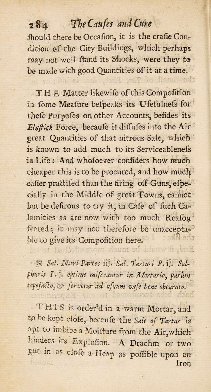 fhould there be Occaiion, it is the craiie Con* ditio.ii ©f the City Buildings, which perhaps may not well ftand its Shocks, were they t® be made with good Quantities of it at a time. THE Matter iikewife of this Gompofitioii in fbme Meafure befpeaks its Ufefulnefs for thefe Furpofes on other Accounts, befides its Elaftkk Force, becaule it dilfufes into the Air great Quantities of that nitrous Salt, which is known to add much to its Serviceablenefs in Life: And whofoever eonliders how much cheaper this is to be procured, and how mucl] eafier pradifed than the firing off Guns, efpe- cially in the Middle of great Towns, cannot but be defirous to try it, in Cafe of fuch Ca¬ lamities as are now with too much Reafo^i feared *, it may not therefore be unaccepta- l&gt;le to give its Gompofitioii here. P Sal. Nitri Partes ii). SaL tartarl P. ij. Sul¬ phur is F. j. opt i me mifccantur in Afortario, par am tepefa&amp;o* Xj* fervetur ad ufuum vafe bene obturato, r 4 r THIS is ordered in a warm Mortar, and to be kept ciofe, becaufe the Salt of Tartar is apt to imbibe a Moifture from the Air,which binders its Explofion. A Drachm or two put in as ciofe a Heap as poffible upon an Iron