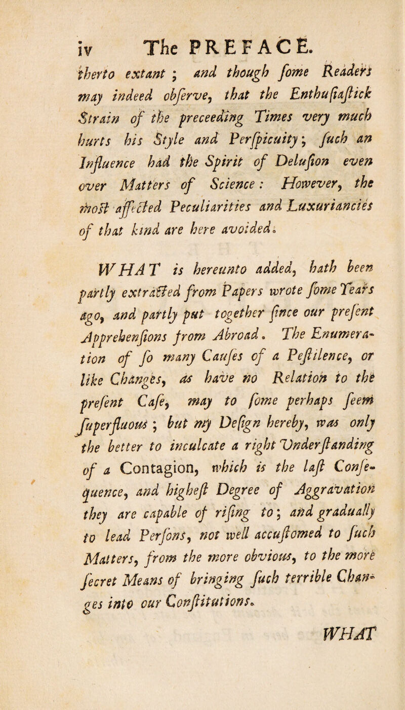 therto extant ; and though fome Readers may indeed cbflerve, that the Enthufiaflick Strain of the preceeding Times very much hurts his Style and Perspicuity; fuch an Influence had the Spirit of Delufion even over Matters of Science: However, the rtoofi affected Peculiarities and Luxuriances of that kind are here avoided; W HA T is hereunto added3 hath been partly extracted from Papers wrote fome Tears ago, and partly put together fnce our prefent jtpprehenfions from Abroad. The Enumerac¬ tion of fo many Caufes of a Peflilence7 or like Changes, as have no Relation to the prefent Cafe, may to fome perhaps feem Juperfluous; but my Deftgn hereby, was only the better to inculcate a right Vnderflanding of a Contagion, which is the lafl Confix (fuencej and higkeft Degree of Aggravation they are capable of riflng to; and gradually to lead Per fins, not well accuftomed to fuch Matters, from the more obvious, to the more fecret Means of bringing fuch terrible Chan¬ ges into cur Conflitutions* WHAT