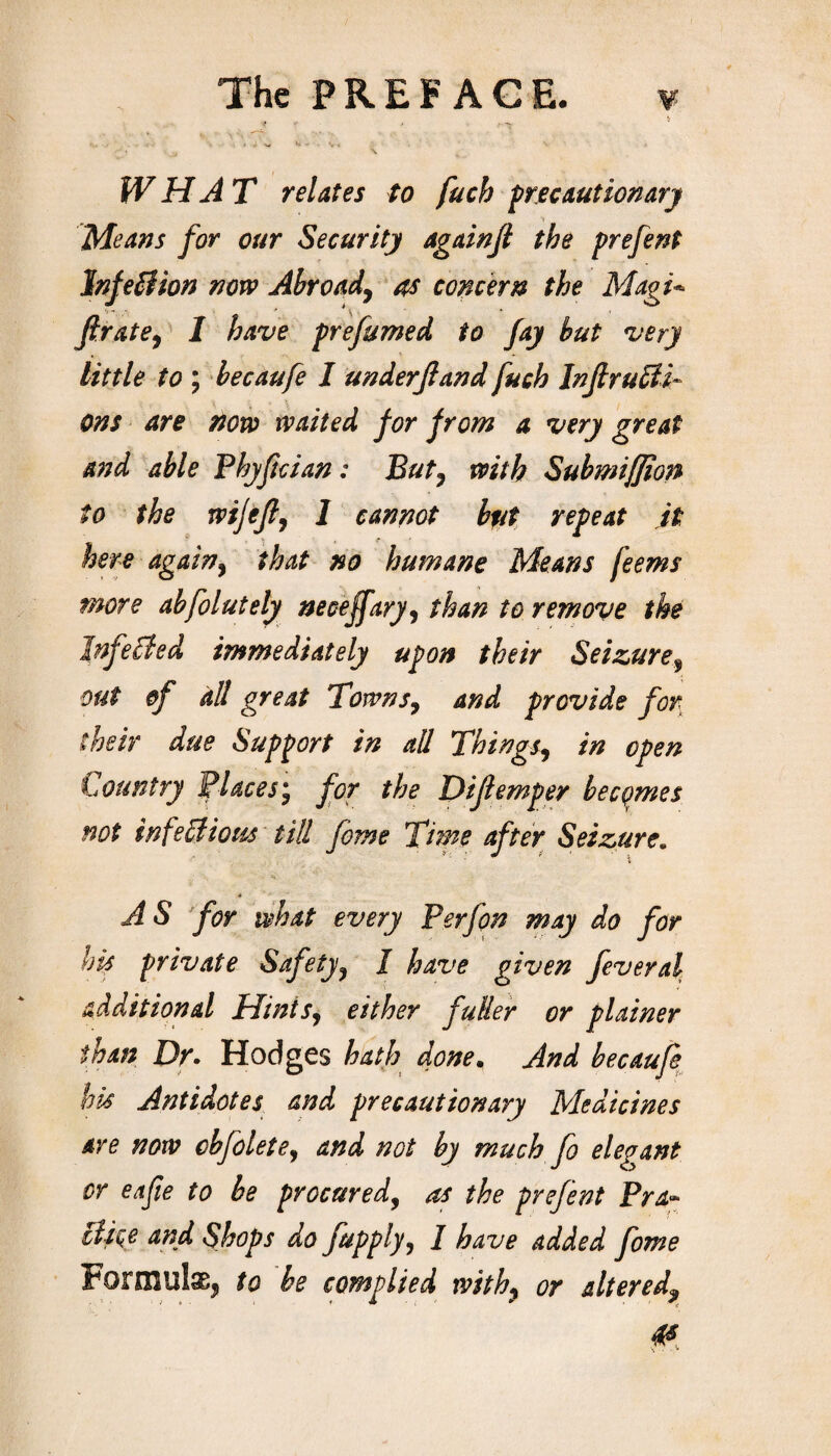 WHAT relates to fucb precautionary Means for our Security againfl the prefent InfeB ion now Abroad, as concern the Magi- firate, 1 have prefumed to fay but very little to ; becaufe I underfand fuch Inf ructi¬ ons are now waited for from a very great and able Phyfcian: Buty with Submiffion to the wijef, 1 cannot bfit repeat it here again, that no humane Means feems more abfolutely neceffary, than to remove the InfeBed immediately upon their Seizure^ out of dll great Towns, and provide for their due Support in all Things, in open Lountry Places, for the Difemper becomes not infectious till feme Time after Seizure. AS for what every Perfon may do for his private Safety, I have given fever al additional Hints, either fuller or plainer than Dr- Hodges hath done, And becaufe his Antidotes and precautionary Medicines are now cbfolete, and not by much fo elegant or eafie to be procured, as the prefent Pra~ Bice and Shops do fupply, I have added fome Formulae, to he complied with, or alteredf