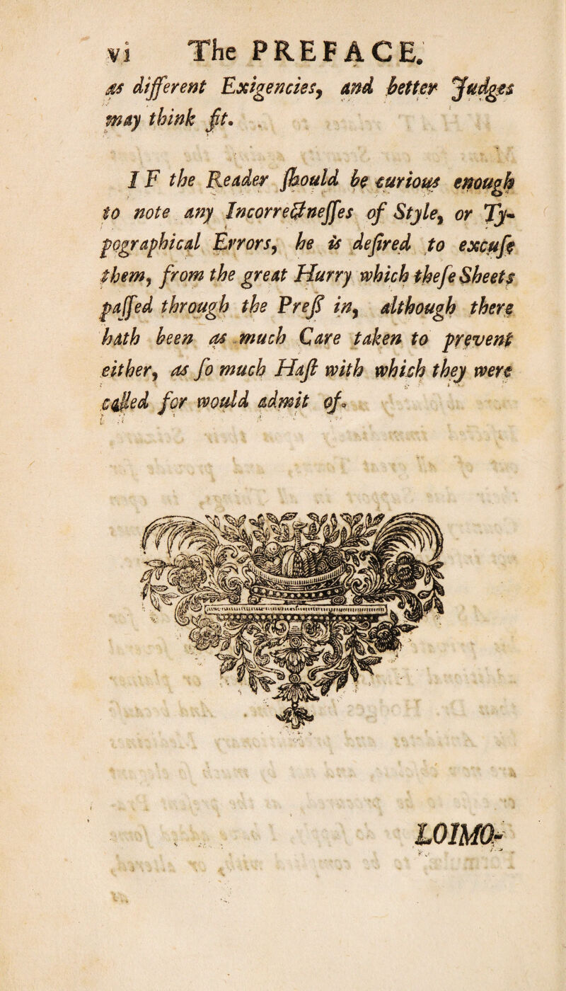 as different Exigencies, and better Judges may think ft. . 1F the Reader fhould be curious enough to note any Incorrefitneffes of Style, or Ty¬ pographical Errors, he is defired to excufe them, from the great Hurry which thefe Sheets paffed through the Preff in, although then hath been as much Care taken to prevent either, as fo much Hajl with which they were ceiled for would admit of i : ■ * ' ?■ ' ■ *:■ WlMOr