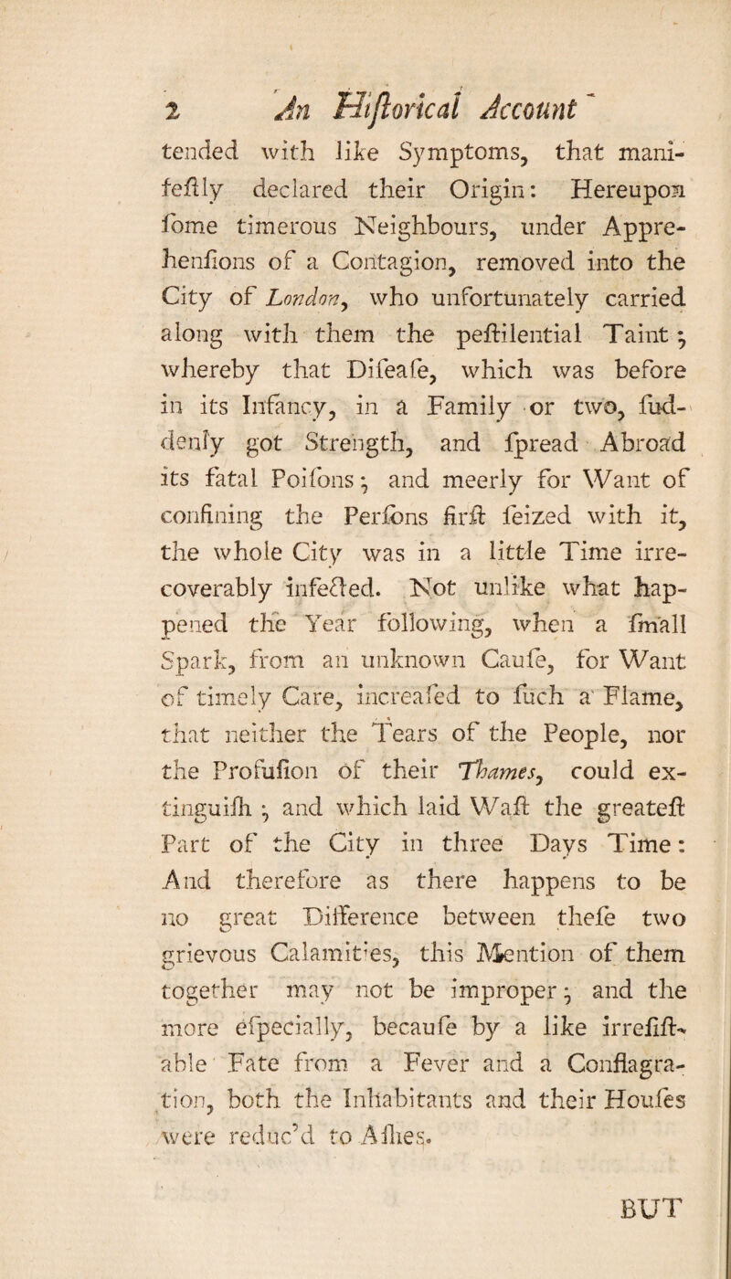 tended with like Symptoms, that mani- feftly declared their Origin: Hereupon fome timerous Neighbours, under Appre- henftons of a Contagion, removed into the City of London, who unfortunately carried along with them the peftilential Taint} whereby that Difeafe, which was before in its Infancy, in a Family or two, fud- denfy got Strength, and fpread Abroad its fatal Poifons * and meerly for Want of confining the Perfcns firft leized with it, the whole City was in a little Time irre¬ coverably infefled. Not unlike what hap¬ pened the Year following, when a fmall Spark, from an unknown Caufe, for Want of timely Care, increafed to fuch a Flame, that neither the Tears of the People, nor the Profuflon of their Thames, could ex- tinguiih ^ and which laid Waft the greateft Part of the City in three Days Time: And therefore as there happens to be no great Difference between thefe two grievous Calamities, this Mention of them together may not be improper ^ and the more efpecially, becaufe by a like irrefift- able Fate from a Fever and a Conflagra¬ tion, both the Inhabitants and their Houles were reduc’d to Allies. BUT