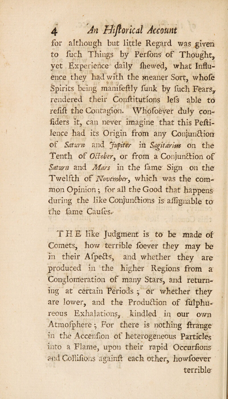 for although but little Regard was given to fuch Things by Perfons of Thought, yet Experience daily Ihewed, what Influ¬ ence they had with the meaner Sort, whole Spirits being manifeflly funk by fuch Fears, rendered their Conflitutions lefs able to > ' ' ' , f r =*. • ' . * • *> > refill the Contagion, Whofoever duly con- liders it, can never imagine that this Pefti- lence had its Origin from any Conjunction of Saturn and Jupiter in Sagitarlm on the Tenth of Ollober, or from a Conjunction of Saturn and Mars in the fame Sign on the Twelfth of' November, which was the com¬ mon Opinion; for all the Good that happens during the like Conjunctions is a Arguable to the fame Caufes^ T H E like Judgment is to be made of Comets, how terrible Ibever they may be in their Afpe&s, and whether they are produced in the higher Regions from a Conglomeration of many Stars, and return¬ ing at certain Periods ; or whether they are lower, and the Production of liilphn- reous Exhalations, kindled in our own Atmofjphere • For there is nothing Arrange in the Accenlion of heterogeneous Particles into a Fiarne, upon their rapid Occurlions and Gollifions again.lt each other, howfoever terrible